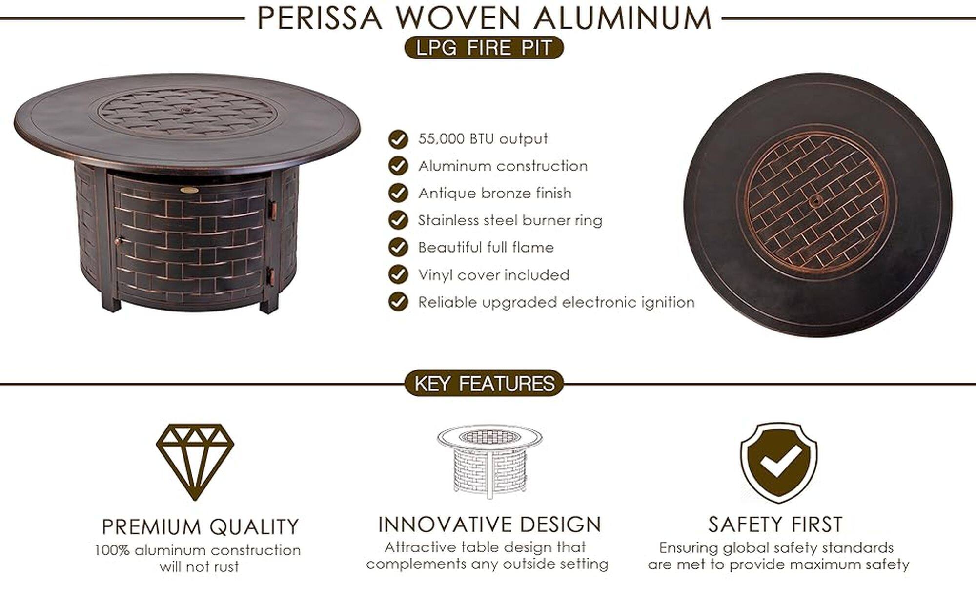 Perissa Woven Aluminum LPG Fire Pit:

* 55,000 BTU output
* Aluminum construction
* Antique bronze finish
* Stainless steel burner ring
* Beautiful full flame
* Vinyl cover included
* Reliable upgraded electronic ignition

Key Features:

* Premium quality: 100% aluminum construction ensures durability and resistance to rust
* Innovative design: Attractive table design that complements any outdoor setting
* Safety first: Ensuring global safety standards are met to provide maximum safety

This advertisement showcases a Perissa Woven Aluminum LPG Fire Pit, highlighting its features and benefits. The fire pit has a 55,000 BTU output, is made of aluminum for durability and resistance to rust, and has an antique bronze finish. It also includes a stainless steel burner ring and a vinyl cover for added protection. The fire pit is equipped with a reliable upgraded electronic ignition for easy use. The advertisement emphasizes the premium quality, innovative design, and safety features of the product, making it an attractive option for outdoor enthusiasts.