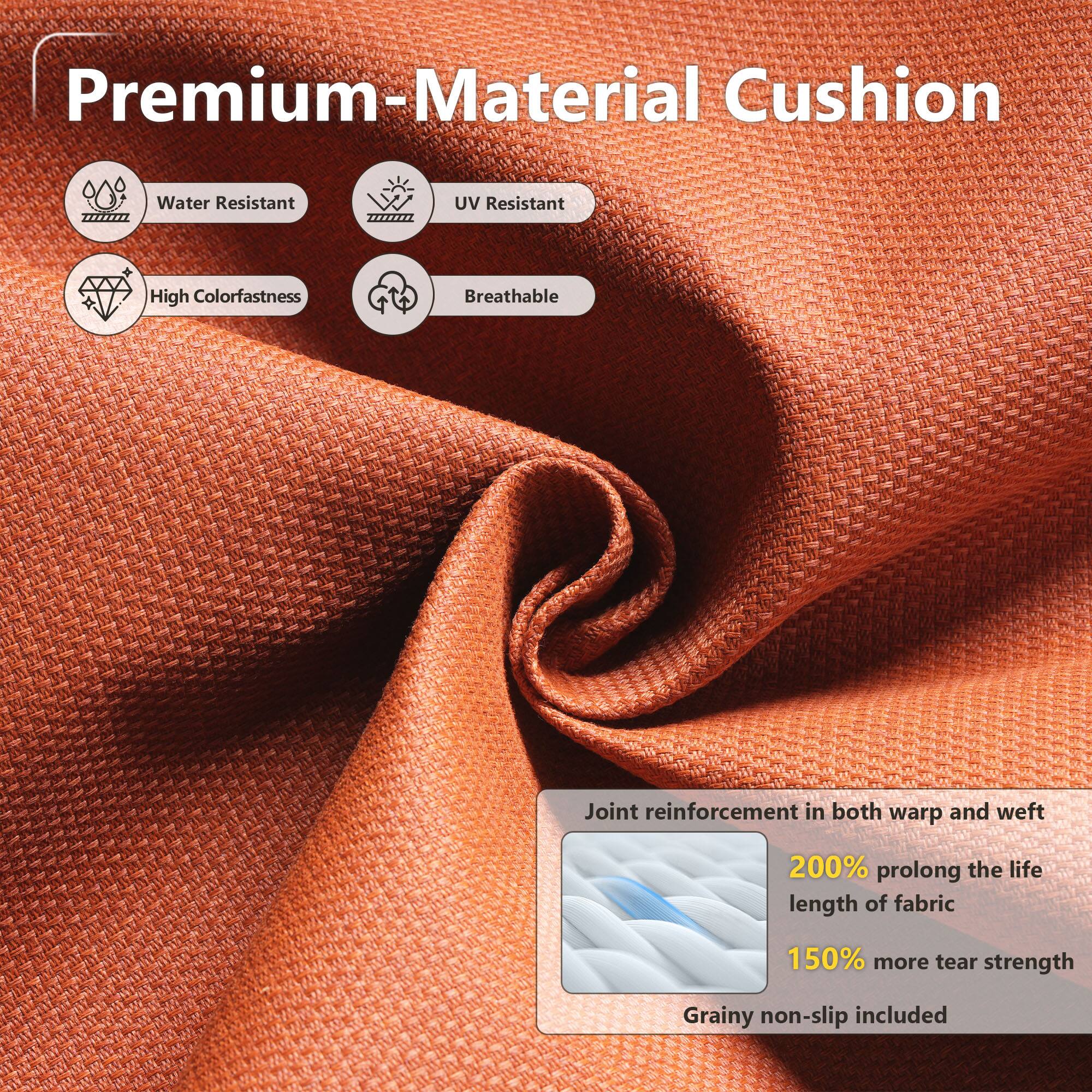Premium-Material Cushion

- Water Resistant
- UV Resistant
- High Colorfastness
- Breathable

Joint reinforcement in both warp and weft

- 200% prolong the life length of fabric
- 150% more tear strength

Grainy non-slip included