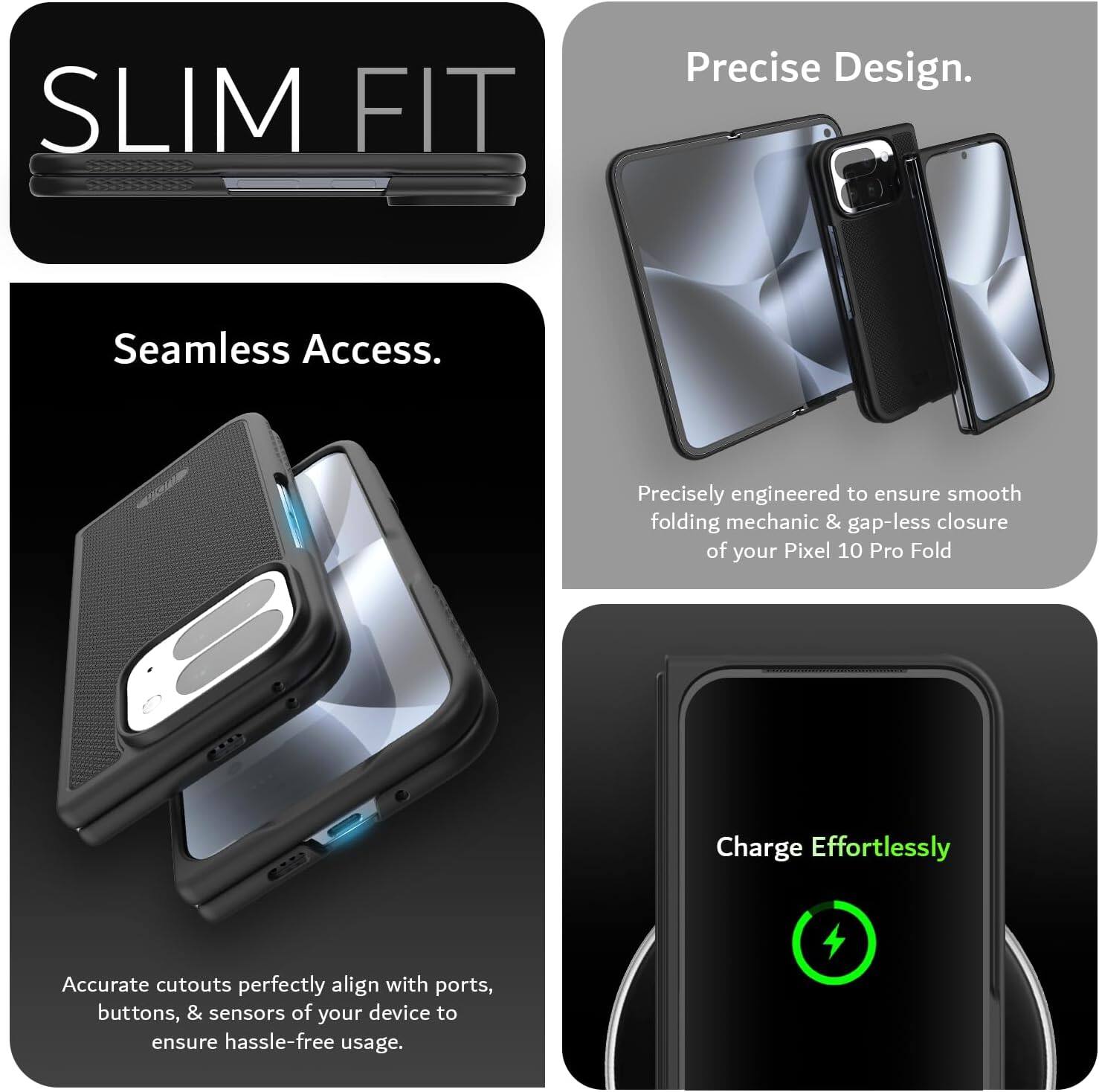 SLIM FIT

Precise Design.  
Seamless Access.  

Precisely engineered to ensure smooth folding mechanic & gap-less closure of your Pixel 10 Pro Fold  

Accurate cutouts perfectly align with ports, buttons, & sensors of your device to ensure hassle-free usage.  

Charge Effortlessly
