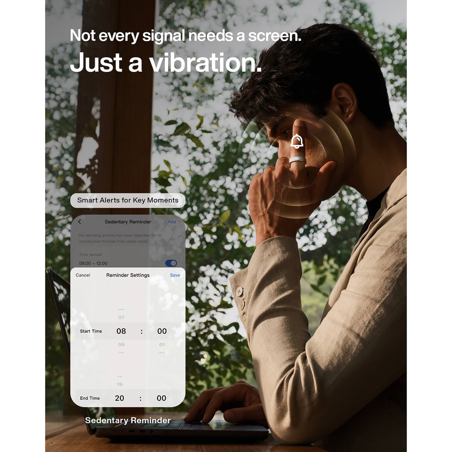 Not every signal needs a screen. Just a vibration.

Smart Alerts for Key Moments

Sedentary Reminder

Add

No standing activity has been detected for 50 consecutive minutes (non-sleep state)

Time period!

08:00 12:00

Cancel

Reminder Settings

Save

00

07

Start Time

08

:

00

09

01

TAX

...

1.85

19

End Time

20

:

00

Sedentary Reminder