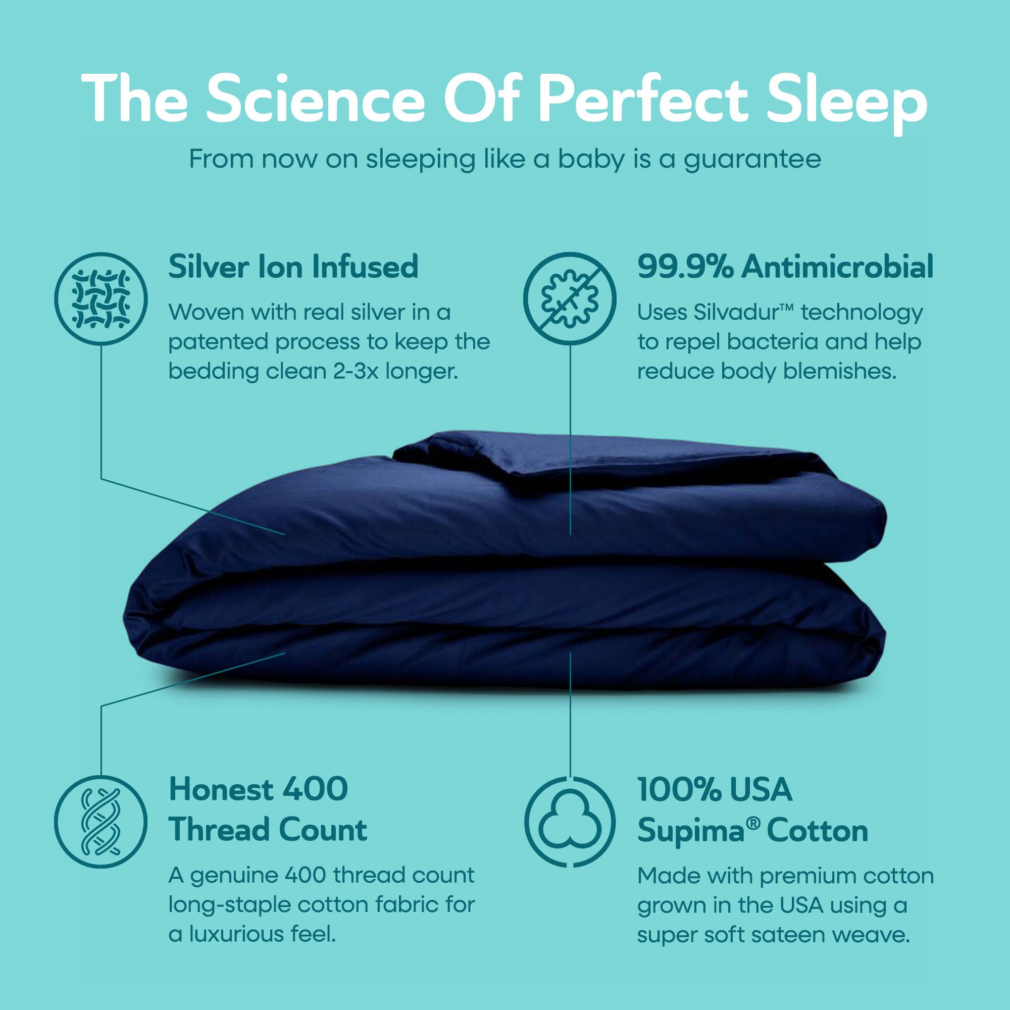 The Science Of Perfect Sleep  
From now on sleeping like a baby is a guarantee

Silver Ion Infused  
Woven with real silver in a patented process to keep the bedding clean 2-3x longer.

99.9% Antimicrobial  
Uses Silvadur™ technology to repel bacteria and help reduce body blemishes.

Honest 400 Thread Count  
A genuine 400 thread count long-staple cotton fabric for a luxurious feel.

100% USA Supima® Cotton  
Made with premium cotton grown in the USA using a super soft sateen weave.