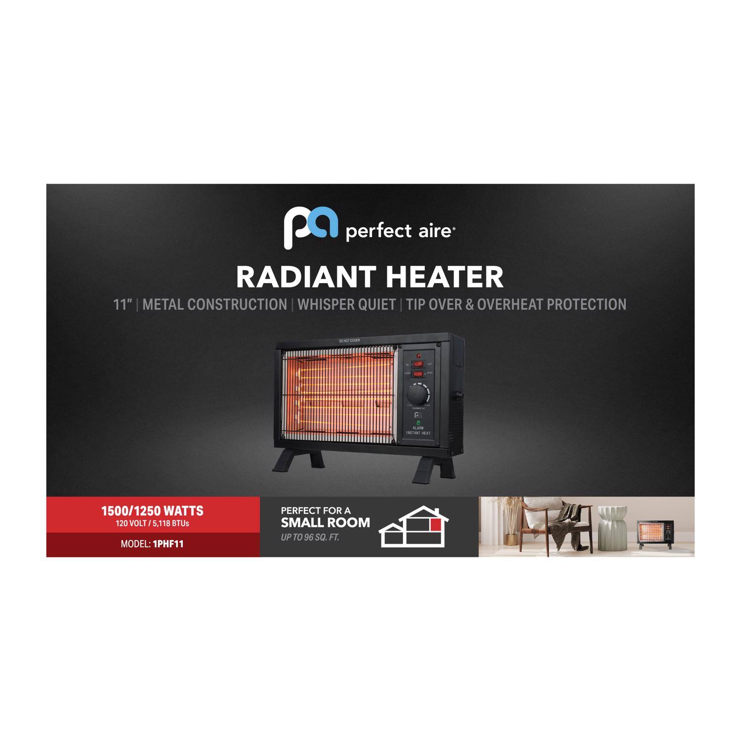 Perfect Aire Radiant Heater

11" Metal Construction | Whisper Quiet | Tip Over & Overheat Protection

1500/1250 Watts | 120 Volt | 5.118 BTUs

Model: 1PHF11

Perfect for a small room up to 96 sq. ft.