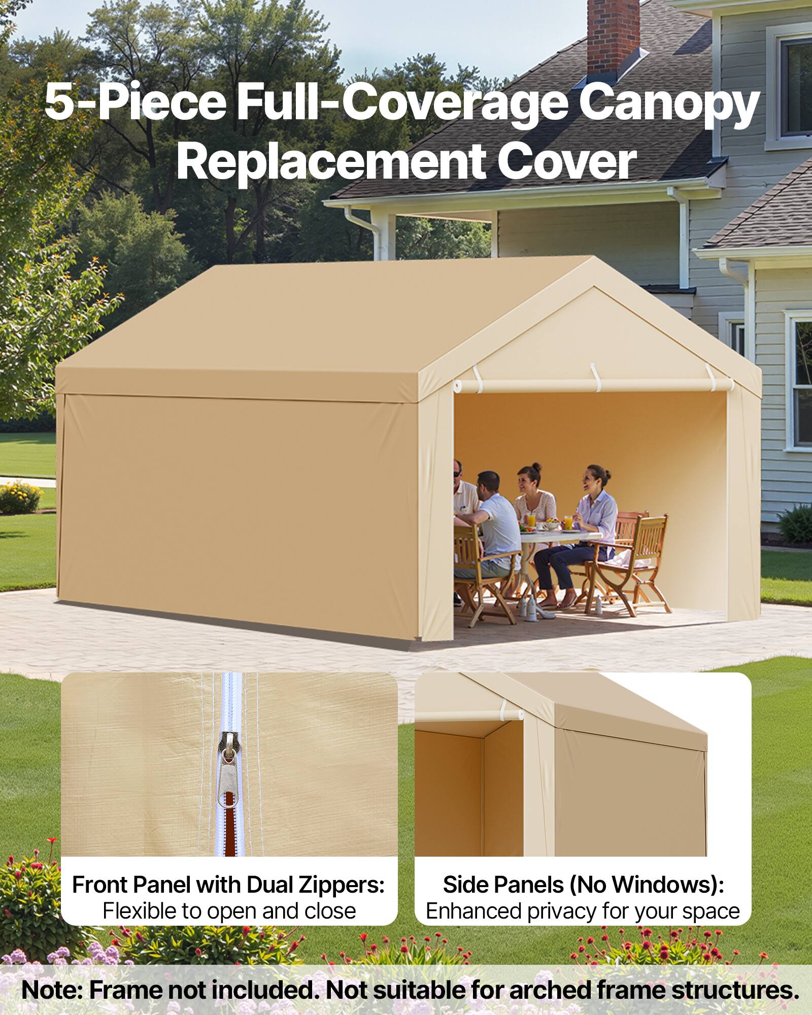 5-Piece Full-Coverage Canopy Replacement Cover

Front Panel with Dual Zipper: Flexible to open and close

Side Panels (No Windows): Enhanced privacy for your space

Note: Frame not included. Not suitable for arched frame structures.