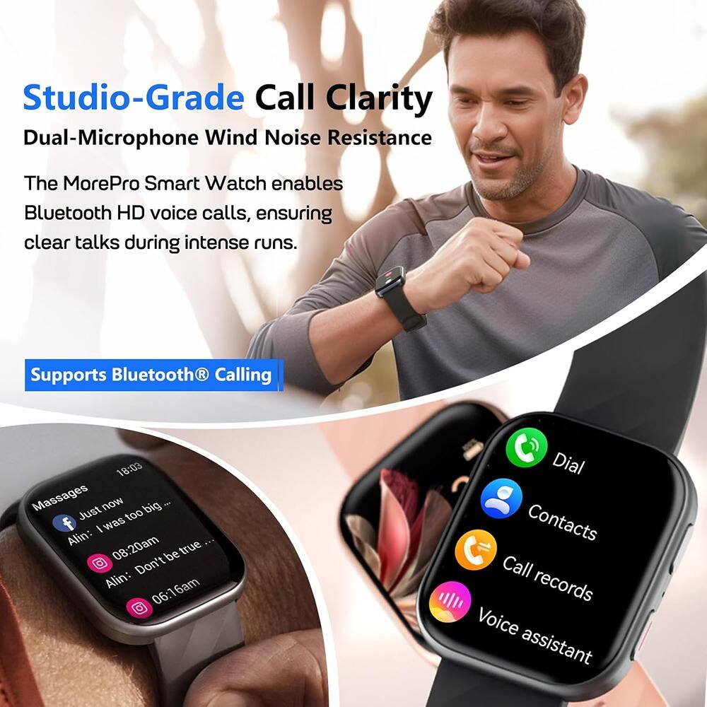 Studio-Grade Call Clarity  
Dual-Microphone Wind Noise Resistance  

The MorePro Smart Watch enables Bluetooth HD voice calls, ensuring clear talks during intense runs.  

Supports Bluetooth® Calling  

- Messages  
  - Alin: Just now  
    "I was too big..."  
  - Alin: 08:20am  
    "be true"  
  - Alin: 06:16am  
    "Don't be true..."  

- Dial  
- Contacts  
- Call records  
- Voice assistant