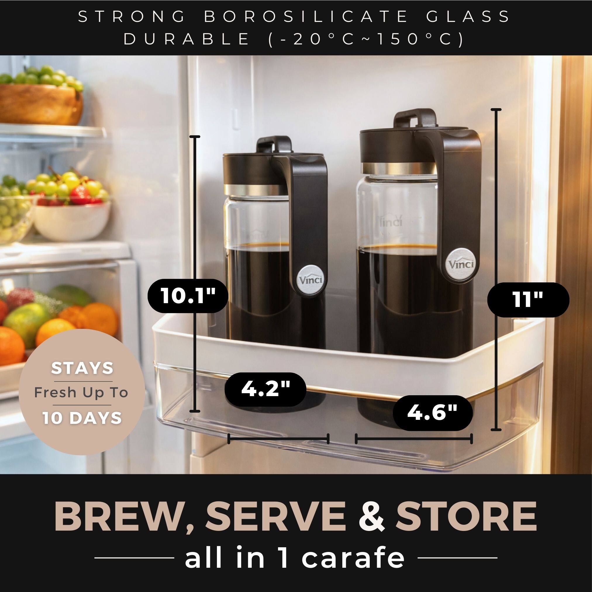 STRONG BOROSILICATE GLASS  
DURABLE (-20°C ~ 150°C)  

10.1"  
4.2"  
STAYS Fresh Up To 10 DAYS  

11"  
4.6"  

BREW, SERVE & STORE  
all in 1 carafe