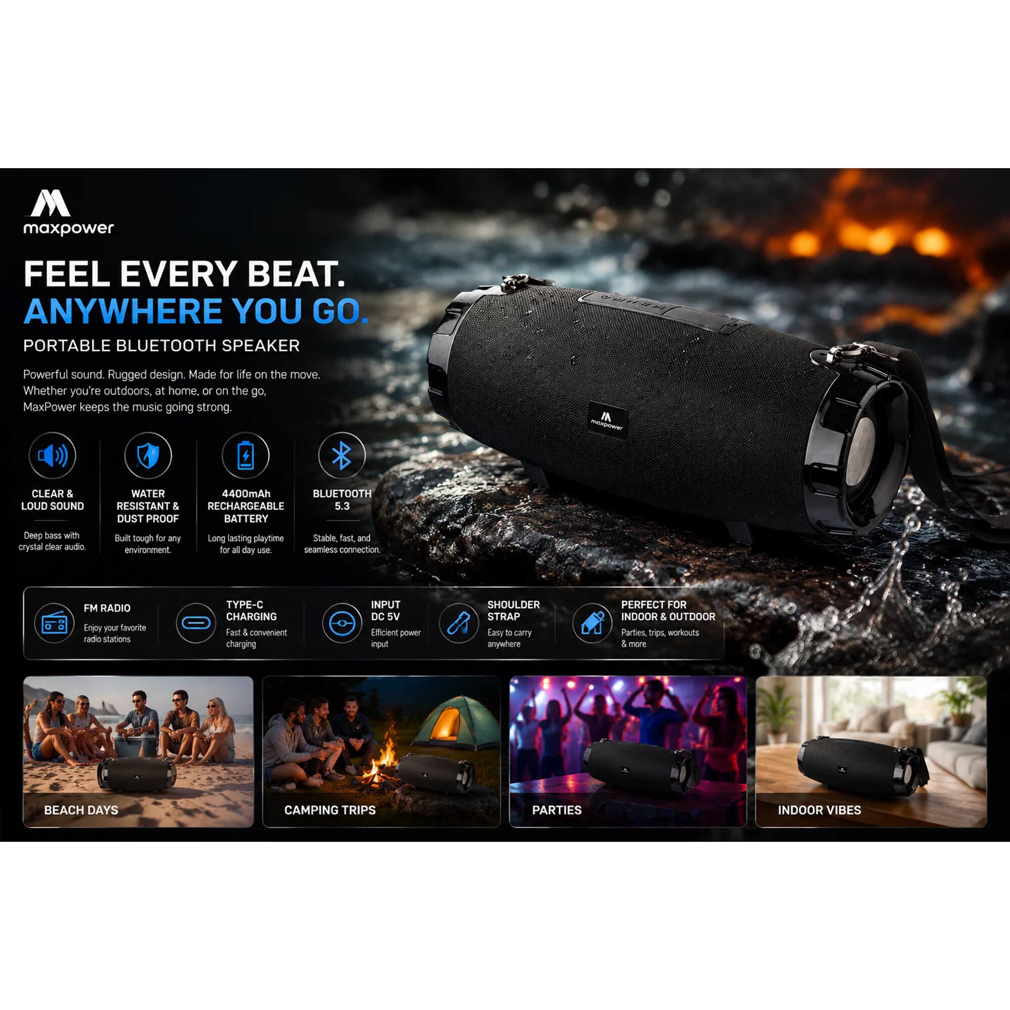 maxpower FEEL EVERY BEAT. ANYWHERE YOU GO. PORTABLE BLUETOOTH SPEAKER

Powerful sound. Rugged design. Made for life on the move. Whether you're outdoors, at home, or on the go. MaxPower keeps the music going strong.

CLEAR & LOUD SOUND
Deep bass with crystal clear audio

WATER RESISTANT & DUST PROOF
Built tough for any environment.

4400mAh RECHARGEABLE BATTERY
Long lasting playtime

BLUETOOTH
Stable, fast and convenient connection

FM RADIO
Enjoy your favorite radio stations

TYPE-C CHARGING
Fast & convenient charging

INPUT DC 5V
Efficient power input

SHOULDER STRAP
Easy to carry anywhere

PERFECT FOR INDOOR & OUTDOOR
Parties, workouts, beach, camping trips, indoor vibes