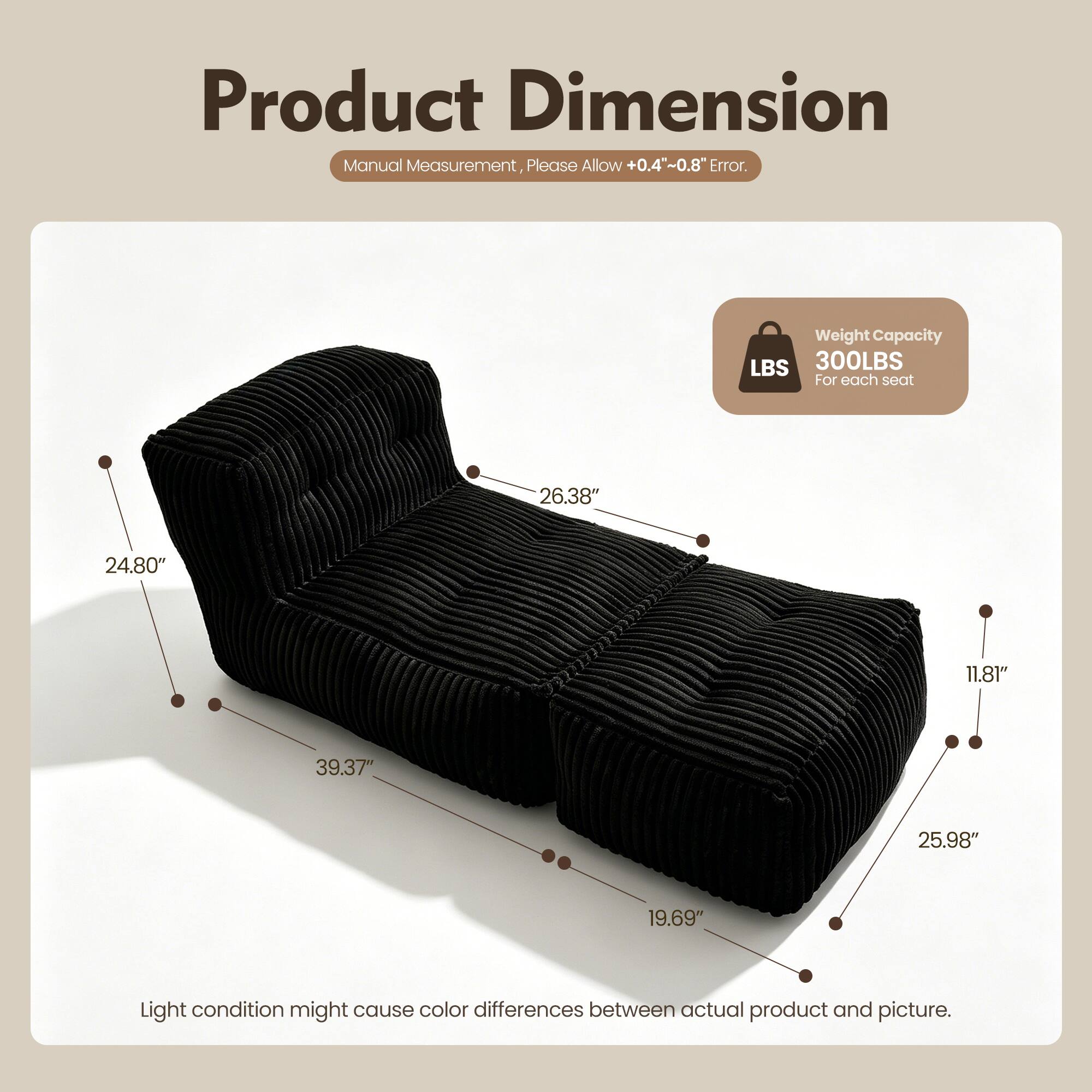Product Dimension Manual Measurement, Please Allow +0.4"~0.8" Error. Weight Capacity LBS 300LBS For each seat 26.38" 24.80" 11.81" 39.37" 25.98" 19.69" Light condition might cause color differences between actual product and picture.
