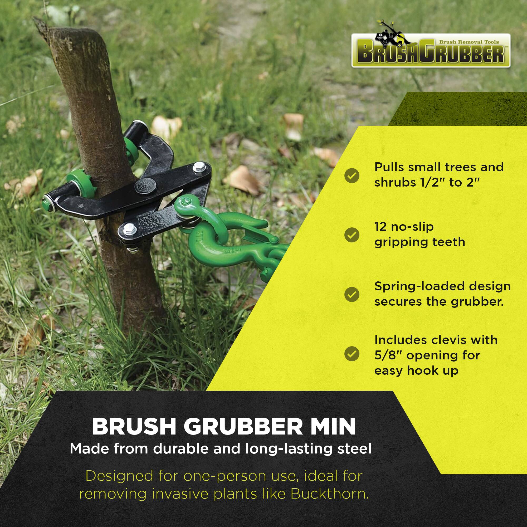 Brush Removal Tools  
BRUSH GRUBBER  

- Pulls small trees and shrubs 1/2" to 2"  
- 12 no-slip gripping teeth  
- Spring-loaded design secures the grubber.  
- Includes clevis with 5/8" opening for easy hook up  

BRUSH GRUBBER MIN  
Made from durable and long-lasting steel  
Designed for one-person use, ideal for removing invasive plants like Buckthorn.