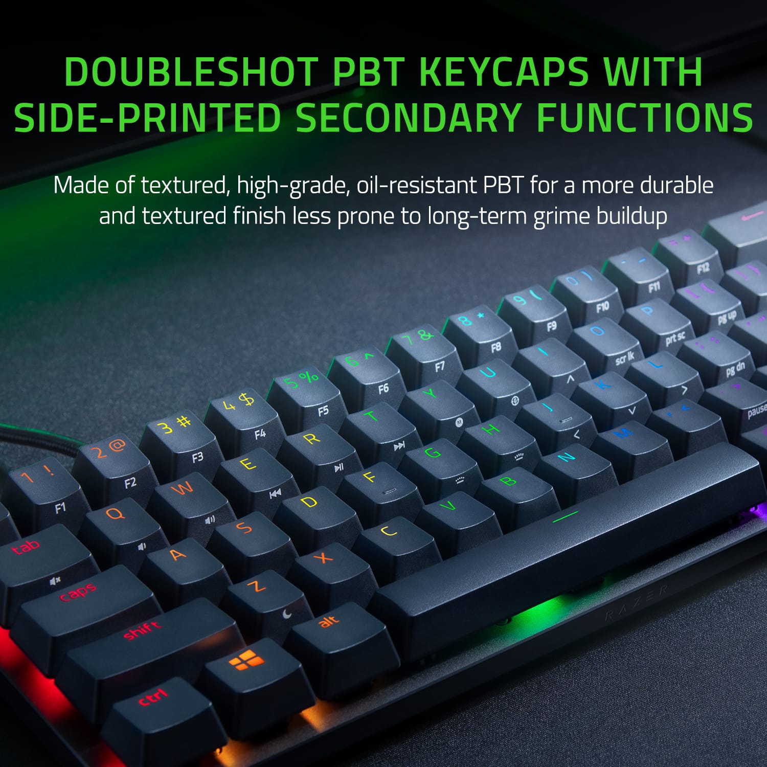 DOUBLESHOT PBT KEYCAPS WITH SIDE-PRINTED SECONDARY FUNCTIONS
Made of textured, high-grade, oil-resistant PBT for a more durable and textured finish less prone to long-term grime buildup.
9 8 7 & FB 6 F7 % U 5 F6 $ Y 4 F5 # T 3 F4 H @ R 2 F3 G O ! E H F2 Ij B W H F1 D V Q S C tab A X Z caps shift alt - F12Z 0 FT \ I F10 P P u F9 O prt sc I & SCT L de PS A > I V pausa - < M RAZER ctrl