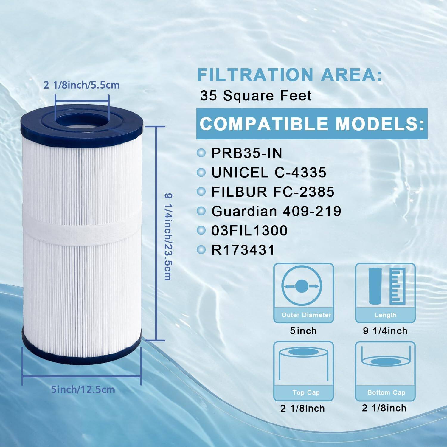 2 1/8 inch/5.5 cm  
FILTRATION AREA: 35 Square Feet  
COMPATIBLE MODELS:  
- PRB35-IN  
- UNICEL C-4335  
- FILBUR FC-2385  
- Guardian 409-219  
- 03FIL1300  
- R173431  

Outer Diameter: 5 inch/12.5 cm  
Length: 9 1/4 inch/23.5 cm  
Top Cap: 2 1/8 inch  
Bottom Cap: 2 1/8 inch