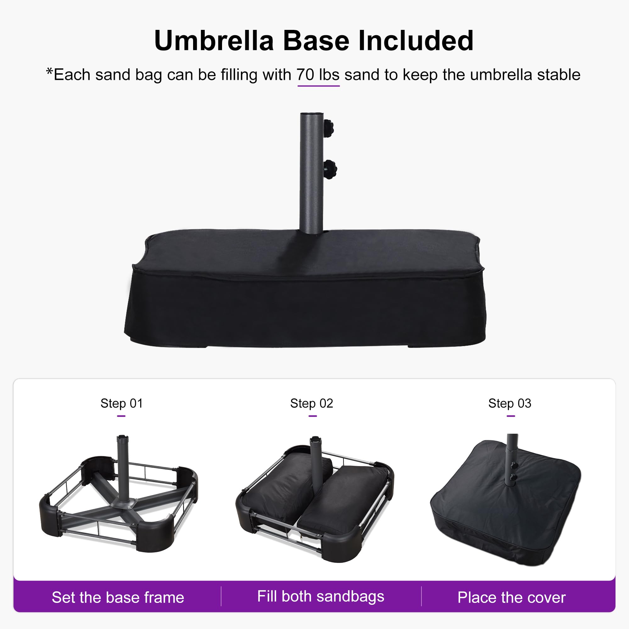 Umbrella Base Included

*Each sand bag can be filling with 70 lbs sand to keep the umbrella stable

Step 01: Set the base frame

Step 02: Fill both sandbags

Step 03: Place the cover