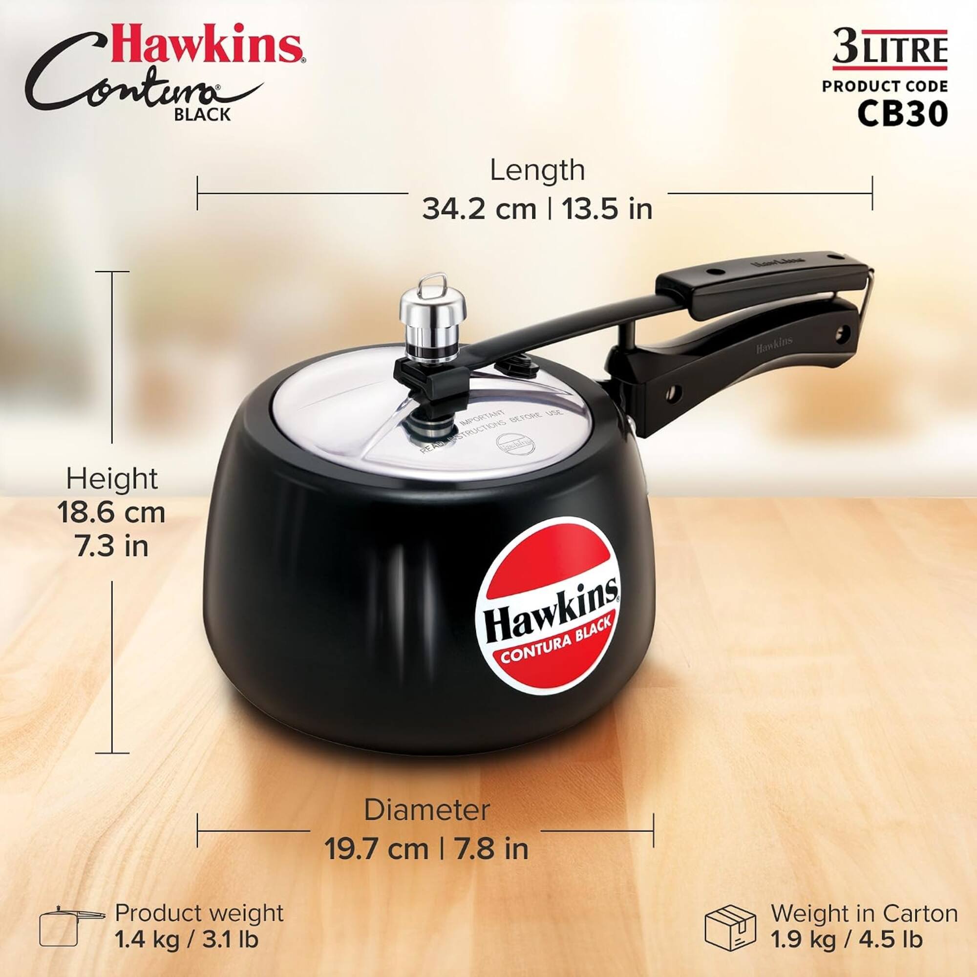 Hawkins Contura BLACK

Length 34.2 cm | 13.5 in

Height 18.6 cm | 7.3 in

Diameter 19.7 cm | 7.8 in

Product weight 1.4 kg / 3.1 lb

Weight in Carton 1.9 kg / 4.5 lb

3LITRE PRODUCT CODE CB30

IMPORTANT BEFORE USE INSTRUCTIONS