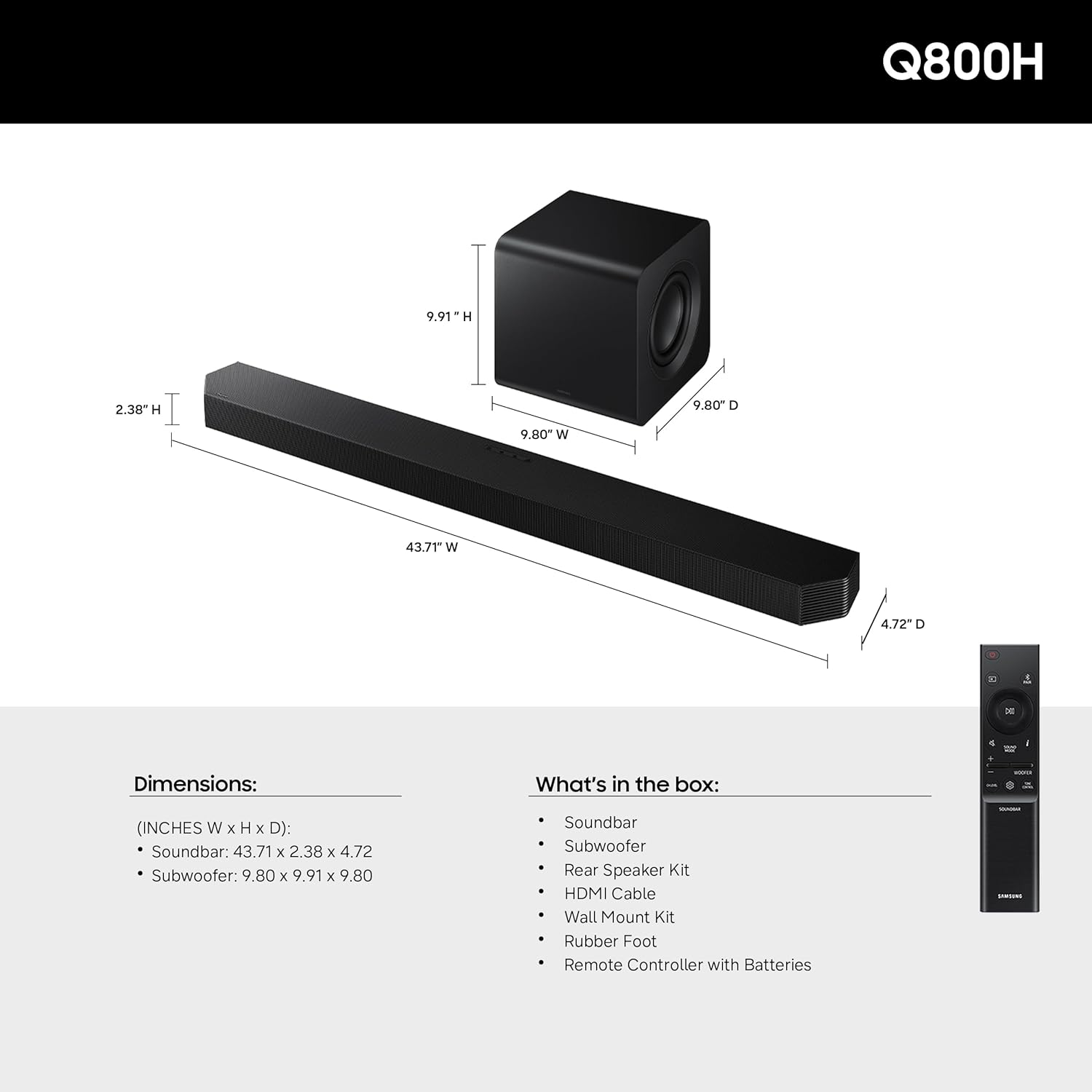 Q800H

Dimensions: (INCHES W x H x D)
- Soundbar: 43.71 x 2.38 x 4.72
- Subwoofer: 9.80 x 9.91 x 9.80

What's in the box:
- Soundbar
- Subwoofer
- Rear Speaker Kit
- HDMI Cable
- Wall Mount Kit
- Rubber Foot
- Remote Controller with Batteries