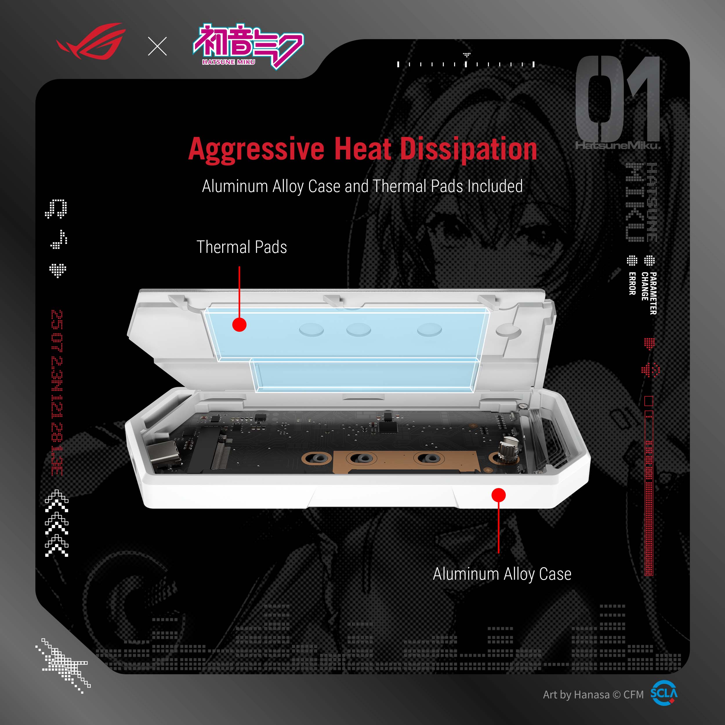 Aggressive Heat Dissipation  
Aluminum Alloy Case and Thermal Pads Included  

Thermal Pads  
Aluminum Alloy Case  

Art by Hanasa © CFM SCLA  

Hatsune Miku  
01