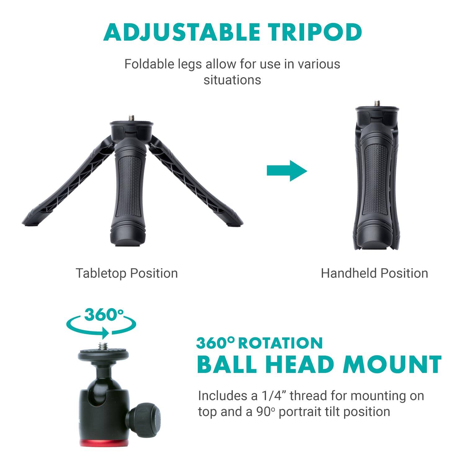 ADJUSTABLE TRIPOD

Foldable legs allow for use in various situations

Tabletop Position → Handheld Position

360° ROTATION BALL HEAD MOUNT

Includes a 1/4" thread for mounting on top and a 90° portrait tilt position