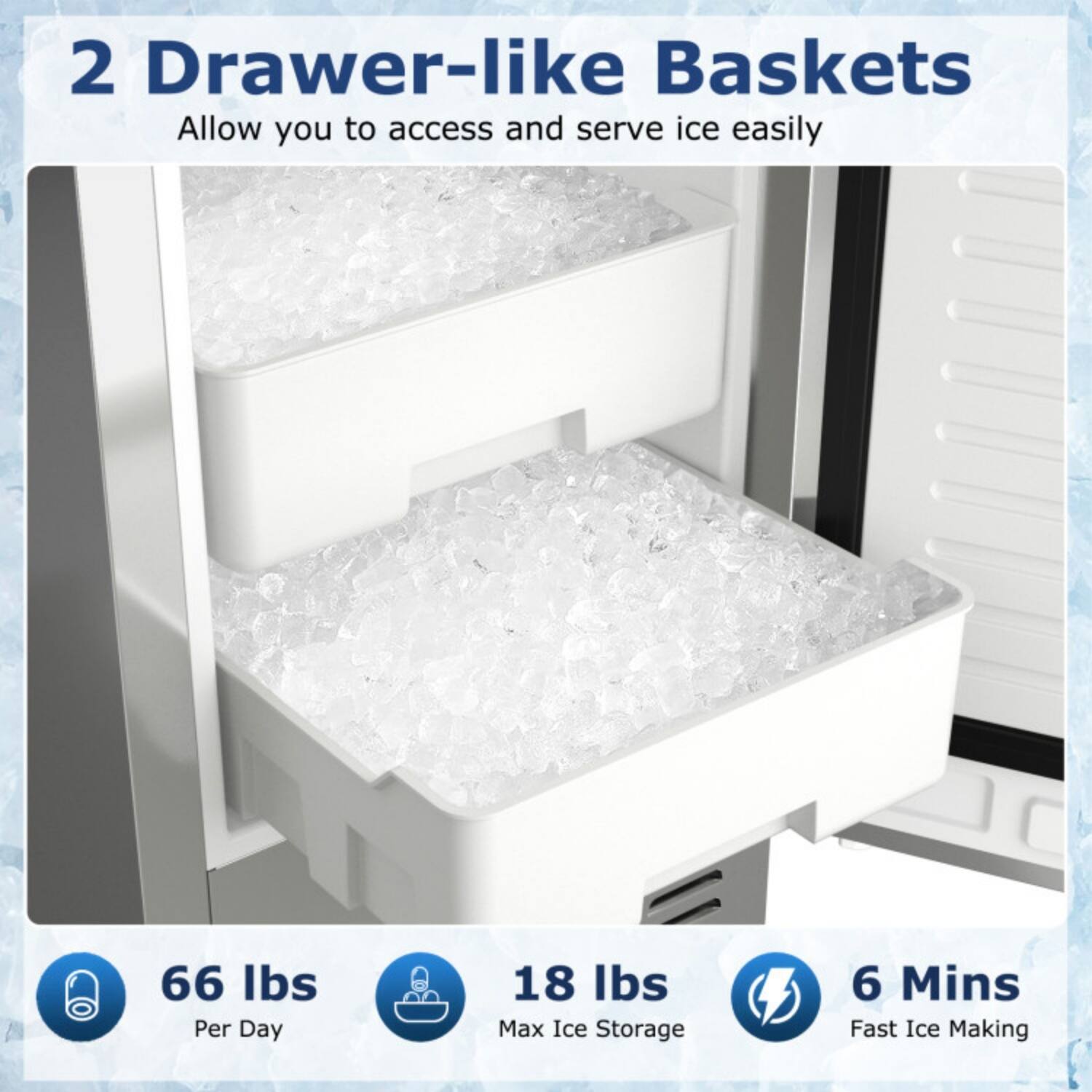 2 Drawer-like Baskets  
Allow you to access and serve ice easily

66 lbs Per Day  
18 lbs Max Ice Storage  
6 Mins Fast Ice Making