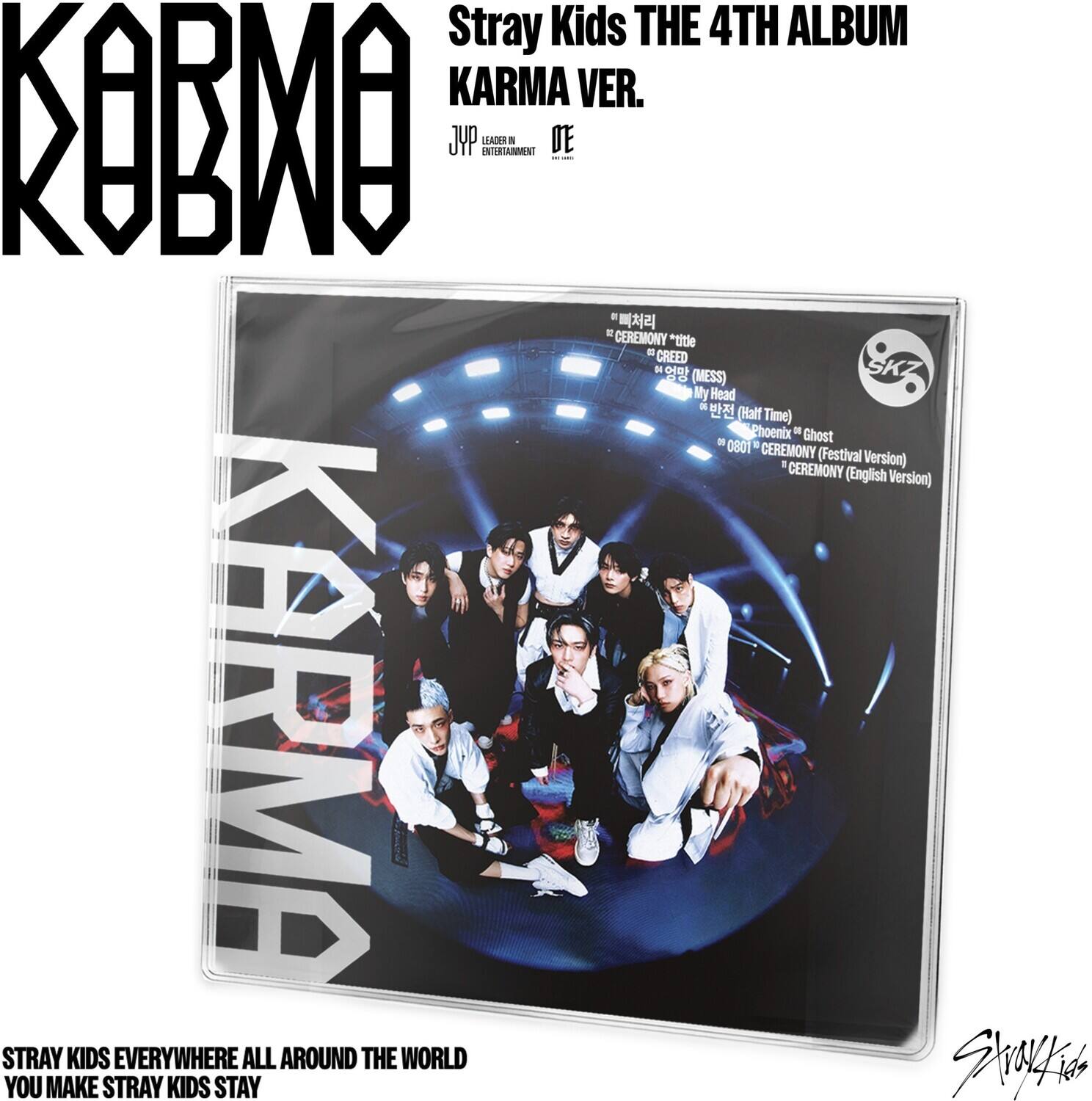 Stray Kids THE 4TH ALBUM
KARMA VER.
KOBMO
JYP ENTERTAINMENT
CEREMONY *title
CREED
My Head (Half Time)
Phoenix * Ghost
0081 * CEREMONY (Festival Version)
CEREMONY (English Version)
STRAY KIDS EVERYWHERE ALL AROUND THE WORLD
YOU MAKE STRAY KIDS STAY
Stray Kids