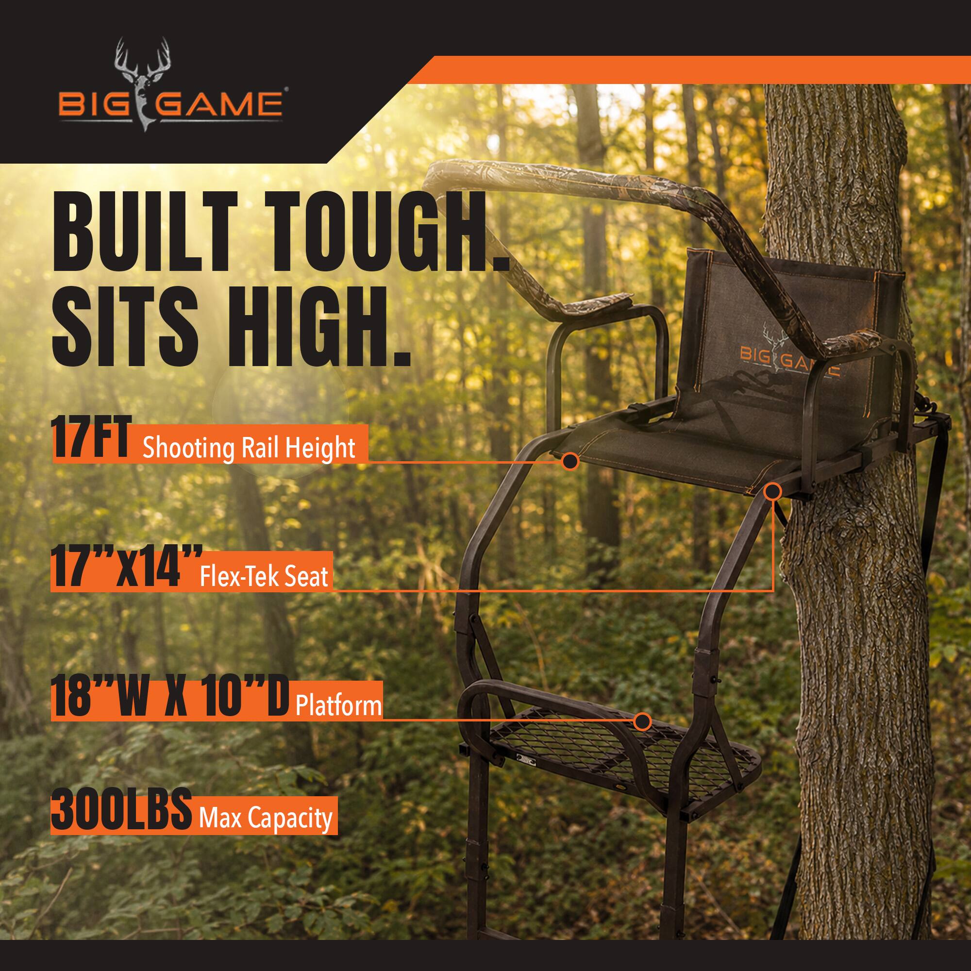 BIG GAME  
BUILT TOUGH. SITS HIGH.  
17FT Shooting Rail Height  
17"x14" Flex-Tek Seat  
18"W X 10"D Platform  
300LBS Max Capacity