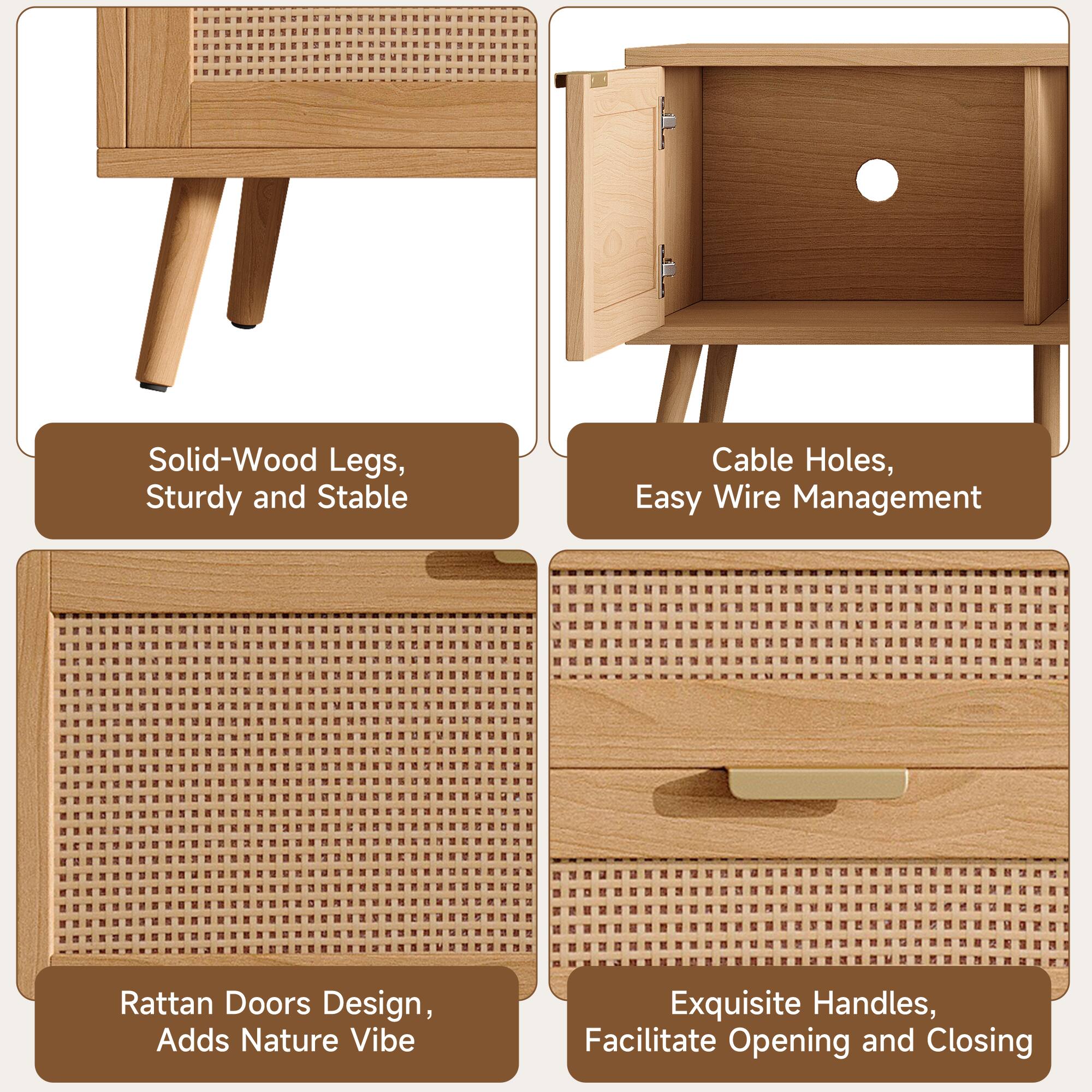 Solid-Wood Legs, Sturdy and Stable  
Cable Holes, Easy Wire Management  
Rattan Doors Design, Adds Nature Vibe  
Exquisite Handles, Facilitate Opening and Closing