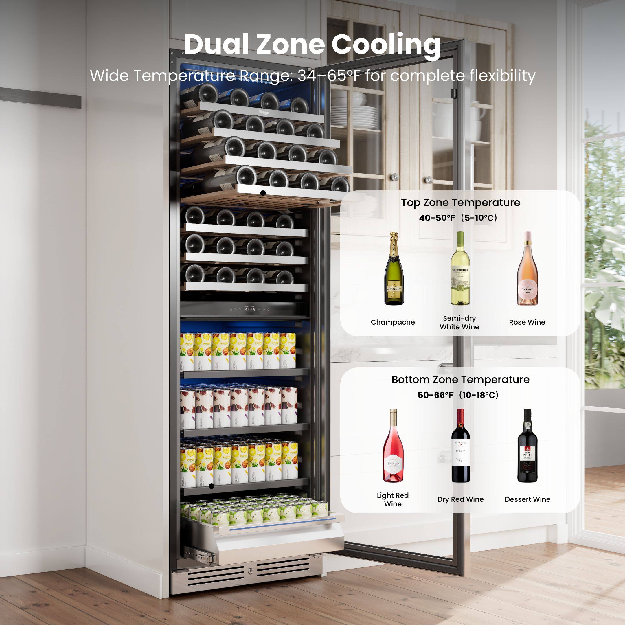 Dual Zone Cooling  
Wide Temperature Range: 34-65°F for complete flexibility  

Top Zone Temperature  
40-50°F (5-10°C)  
Champagne  
Semi-dry White Wine  
Rosé Wine  

Bottom Zone Temperature  
50-66°F (10-18°C)  
Light Red Wine  
Dry Red Wine  
Dessert Wine