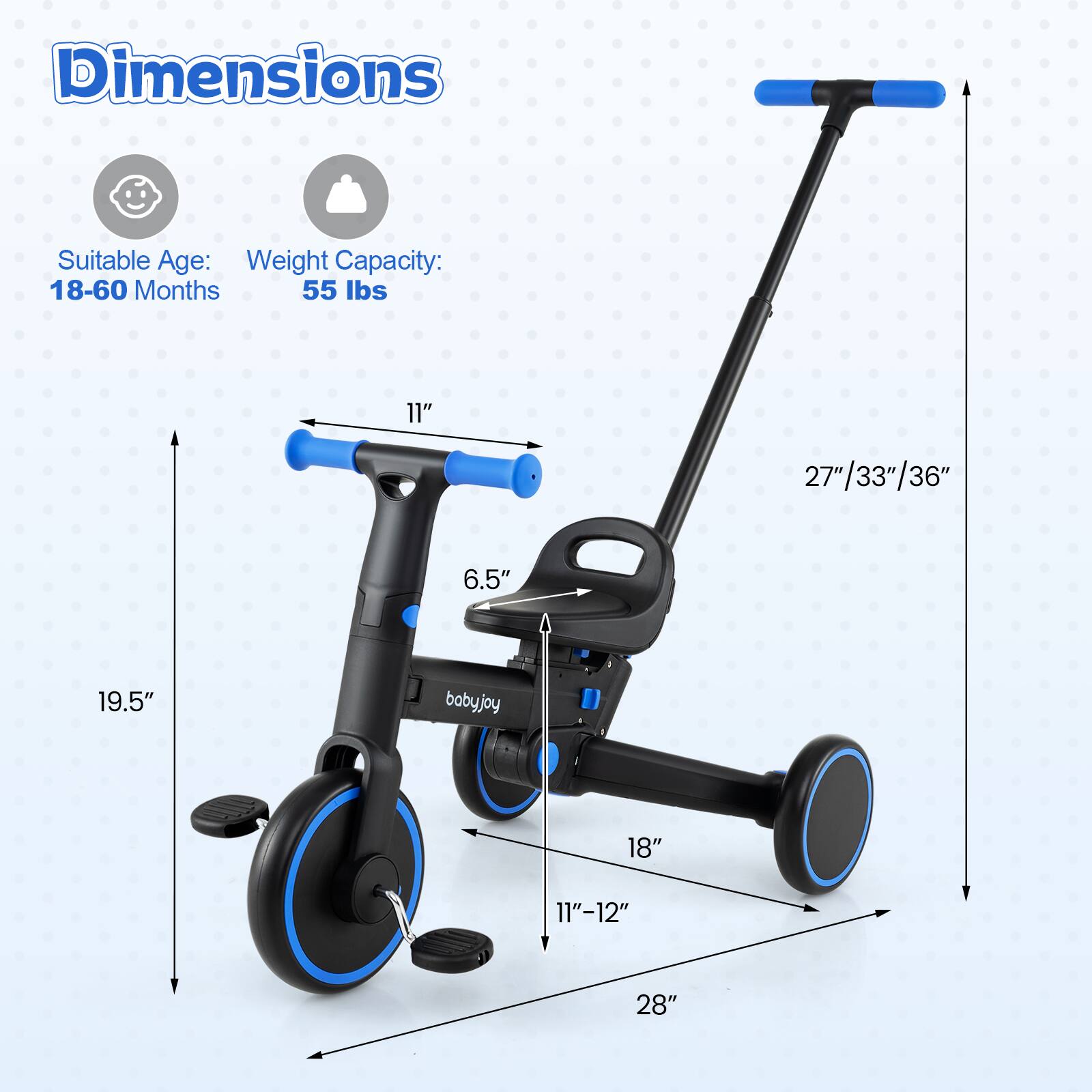 Dimensions  
Suitable Age: 18-60 Months  
Weight Capacity: 55 lbs  

11"  
27"/33"/36"  
6.5"  
19.5"  
18"  
11"-12"  
28"