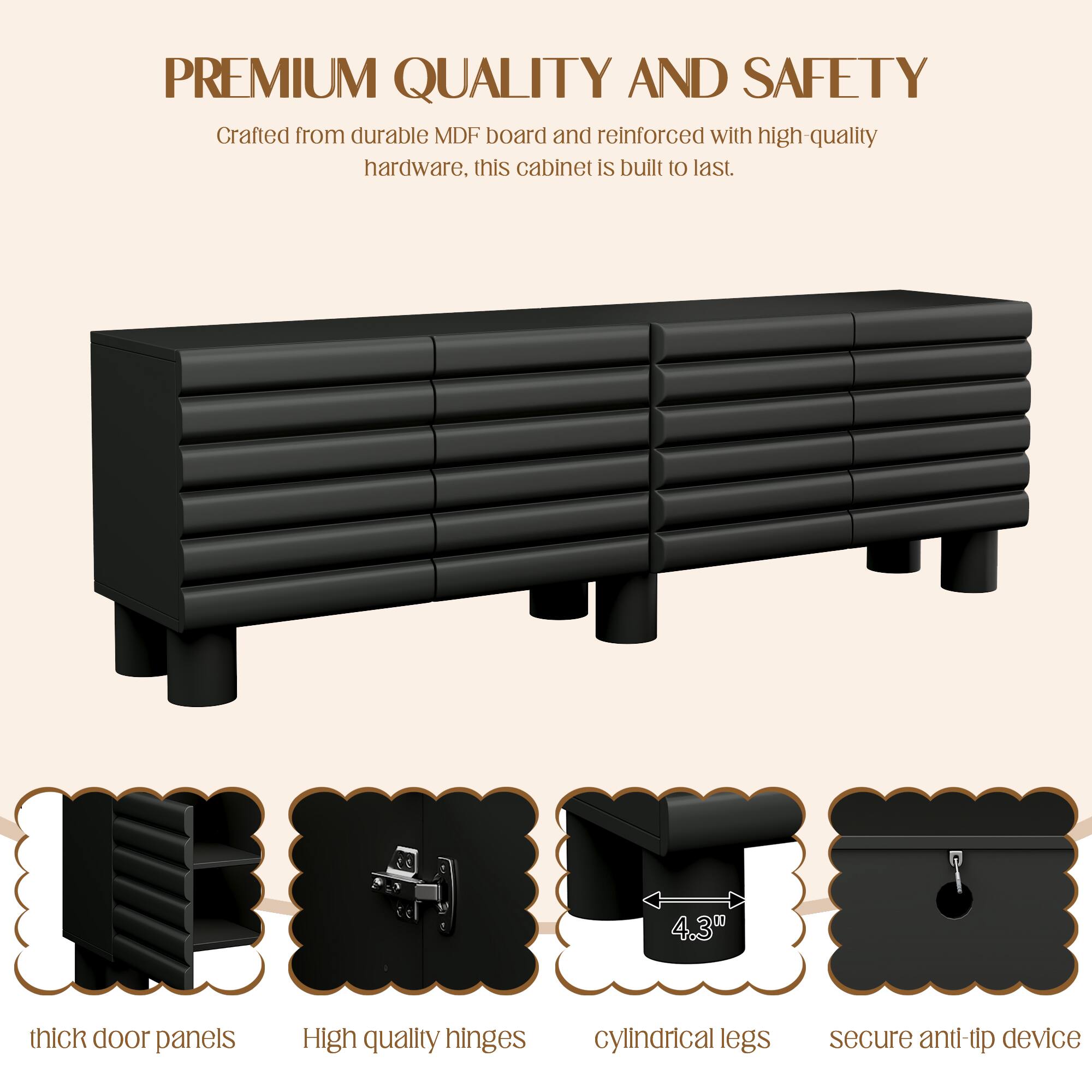 **PREMIUM QUALITY AND SAFETY**

Crafted from durable MDF board and reinforced with high-quality hardware, this cabinet is built to last.

- 4.30 thick door panels
- High quality hinges
- Cylindrical legs
- Secure anti-tip device
