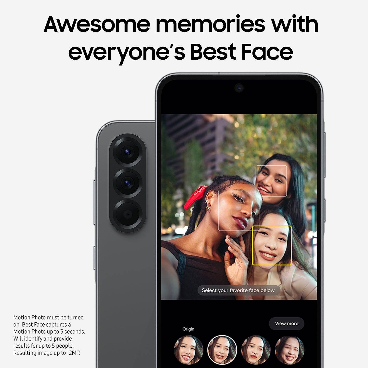 Awesome memories with everyone's Best Face

Select your favorite face below.

Motion Photo must be turned on.
Best Face captures a Motion Photo up to 3 seconds.
Will identify and provide results for up to 5 people.
Resulting image up to 12MP

Origin
View more