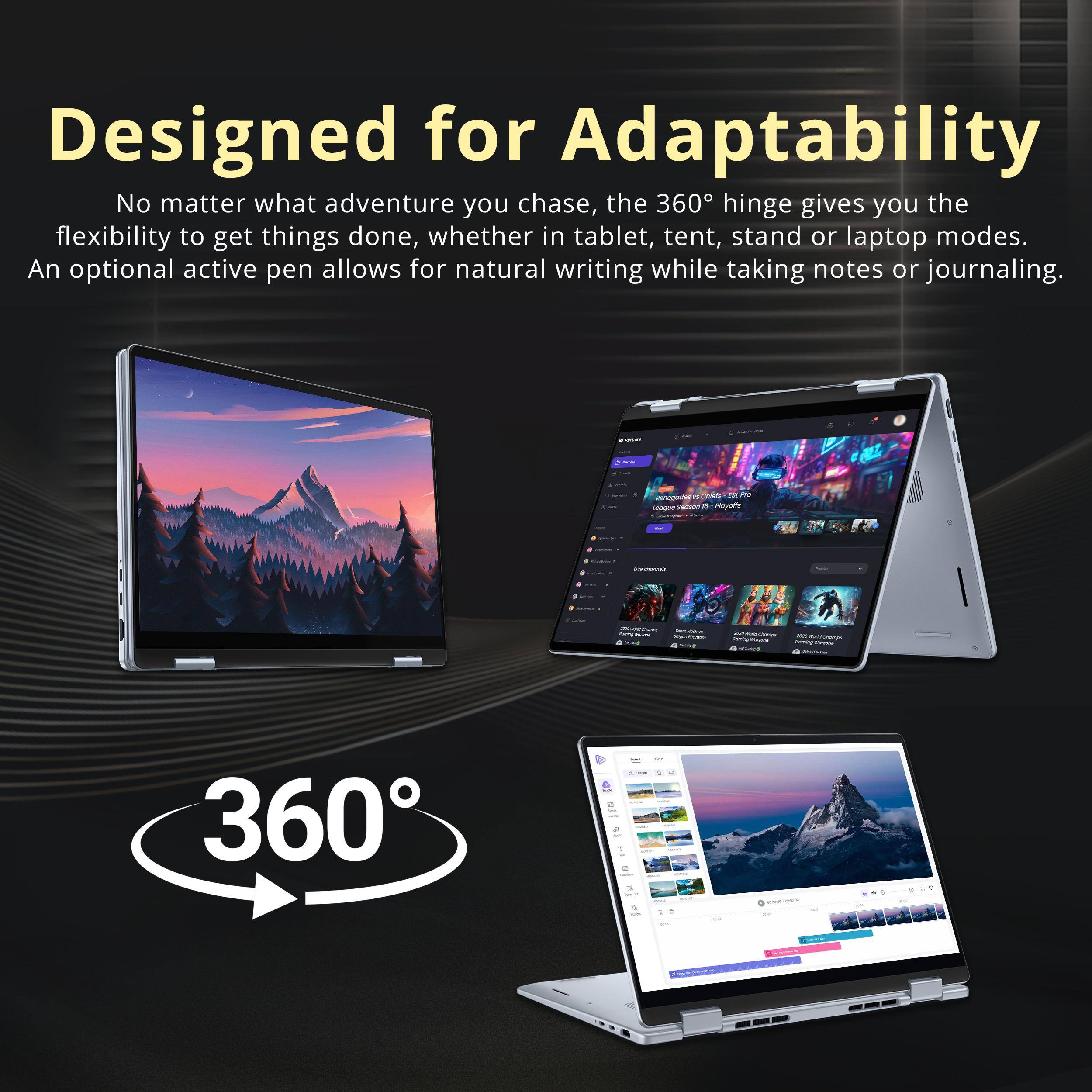 Designed for Adaptability

No matter what adventure you chase, the 360° hinge gives you the flexibility to get things done, whether in tablet, tent, stand or laptop modes. An optional active pen allows for natural writing while taking notes or journaling.