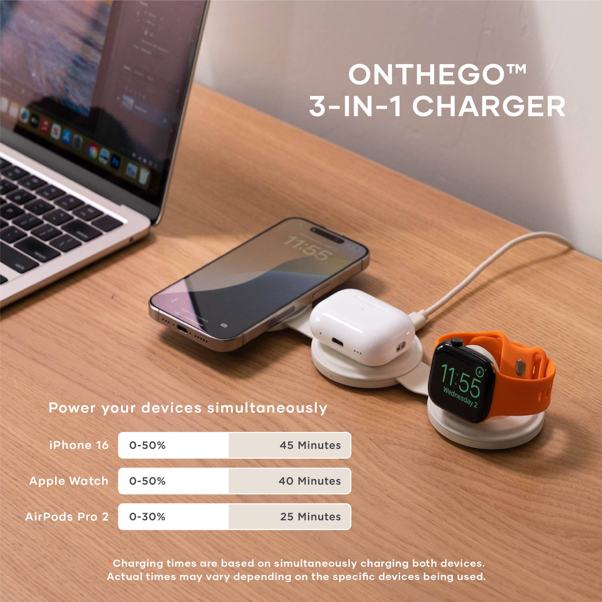 **ON THE GO™ 3-IN-1 CHARGER**

Power your devices simultaneously

- iPhone 16: 0-50% in 45 Minutes
- Apple Watch: 0-50% in 40 Minutes
- AirPods Pro 2: 0-30% in 25 Minutes

*Charging times are based on simultaneously charging both devices. Actual times may vary depending on the specific devices being used.*