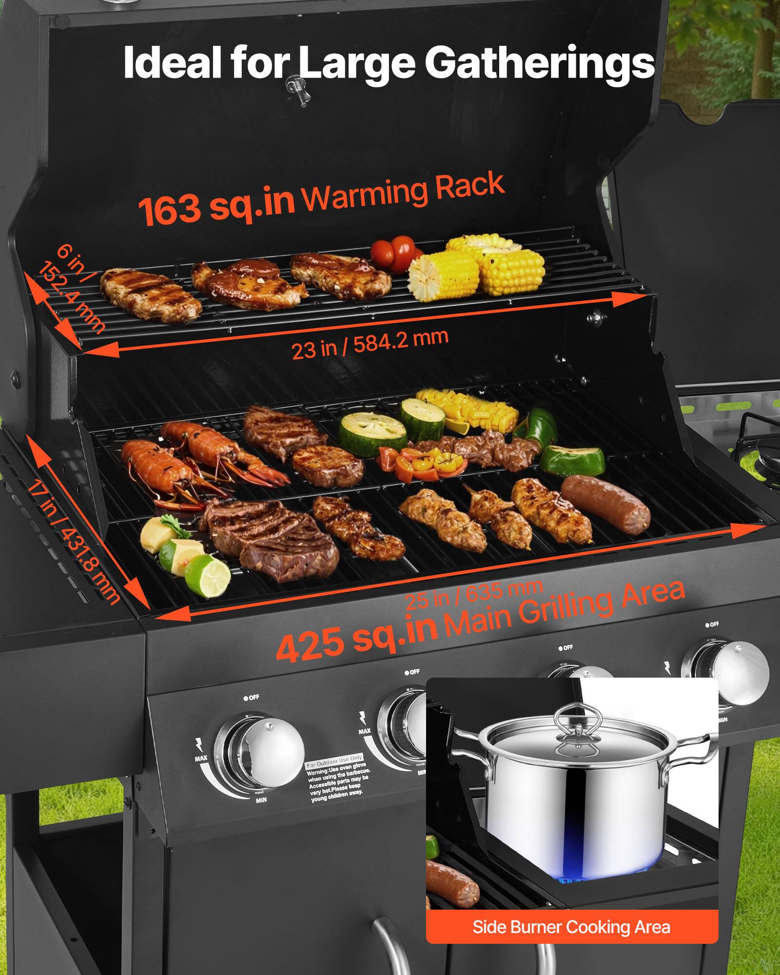 Ideal for Large Gatherings

163 sq.in Warming Rack

6 in / 152.4 mm

23 in / 584.2 mm

17 in / 431.8 mm

425 sq.in Main Grilling Area

25 in / 635 mm

Side Burner Cooking Area