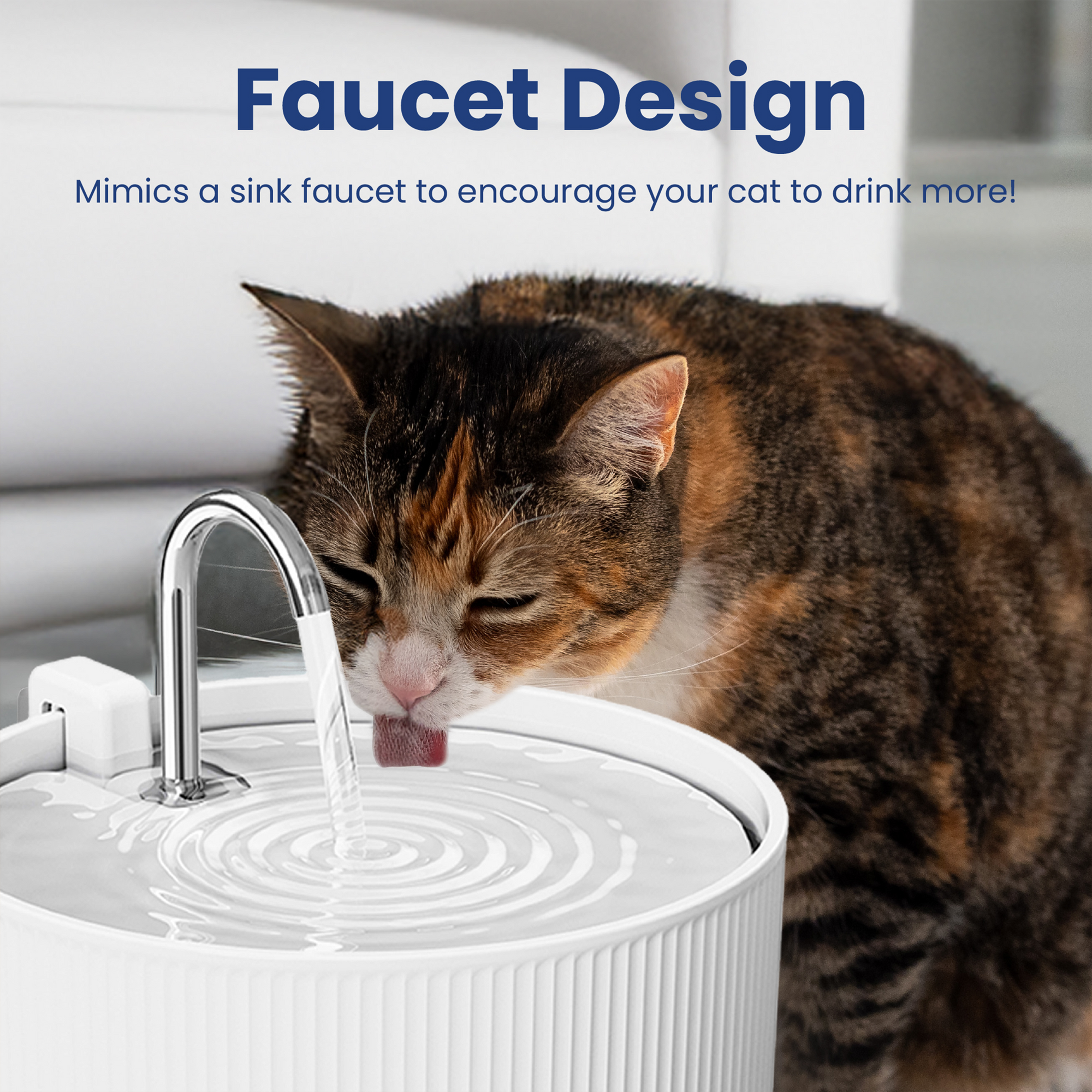 Faucet Design  
Mimics a sink faucet to encourage your cat to drink more!