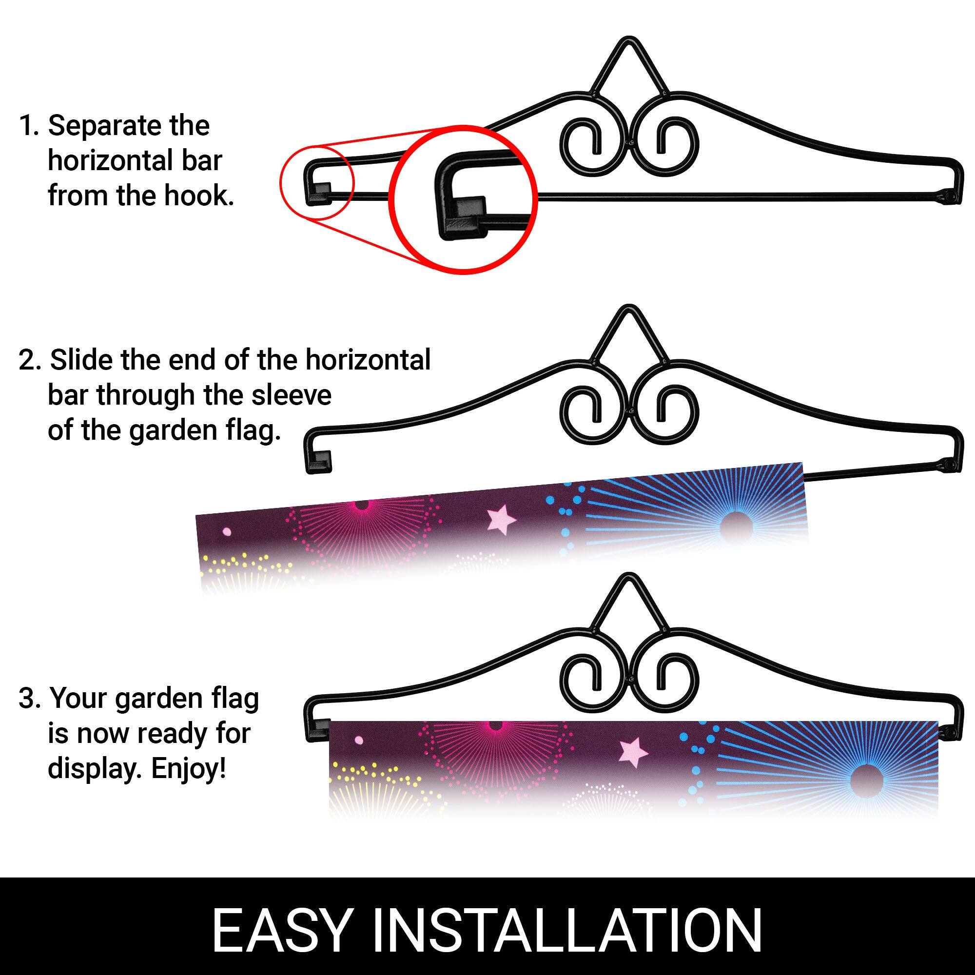 1. Separate the horizontal bar from the hook.
2. Slide the end of the horizontal bar through the sleeve of the garden flag.
3. Your garden flag is now ready for display. Enjoy!

EASY INSTALLATION