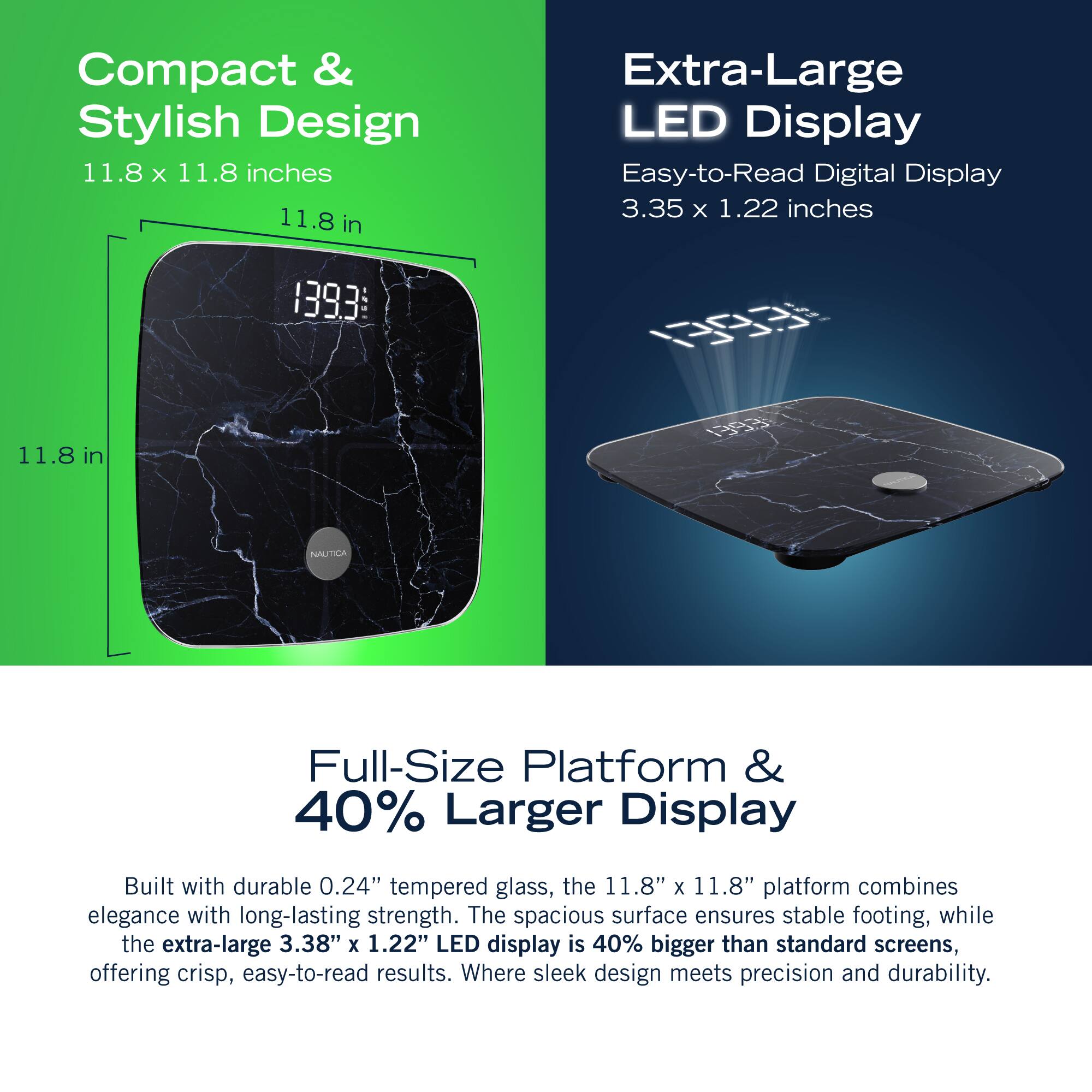Compact & Stylish Design 11.8 X 11.8 inches 11.8 in Extra-Large LED Display Easy-to-Read Digital Display 3.35 x 1.22 inches 1393E 0R 11.8 in H83 NNAUTICA Full-Size Platform & 40% Larger Display Built with durable 0.24" tempered glass, the 11.8" x 11.8" platform combines elegance with long-lasting strength. The spacious surface ensures stable footing, while the extra-large 3.38" X 1.22" LED display is 40% bigger than standard screens, offering crisp, easy-to-read results. Where sleek design meets precision and durability.