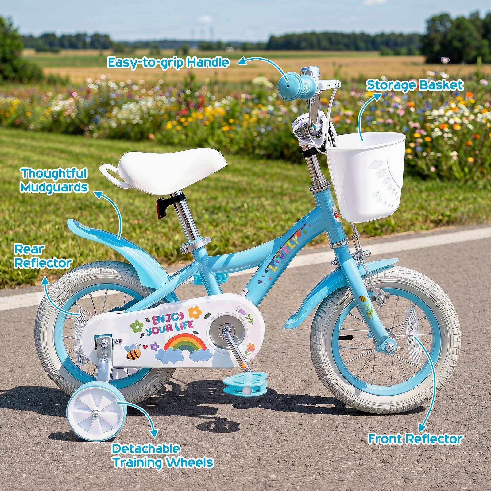 Easy-to-grip Handle  
Storage Basket  
Thoughtful Mudguards  
Rear Reflector  
ENJOY YOUR LIFE  
Detachable Training Wheels  
Front Reflector