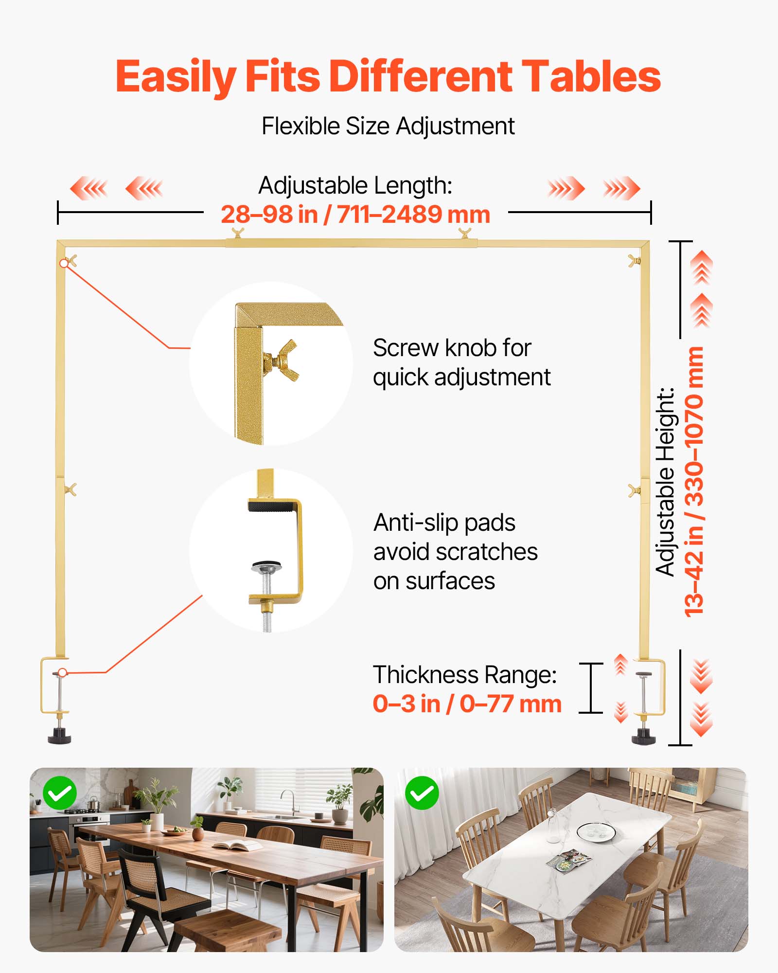 Easily Fits Different Tables

Flexible Size Adjustment

Adjustable Length: 28-98 in / 711-2489 mm

Screw knob for quick adjustment

Anti-slip pads avoid scratches on surfaces

Thickness Range: 0-3 in / 0-77 mm

Adjustable Height: 330-1070 mm

Adjustable in 13-42 in