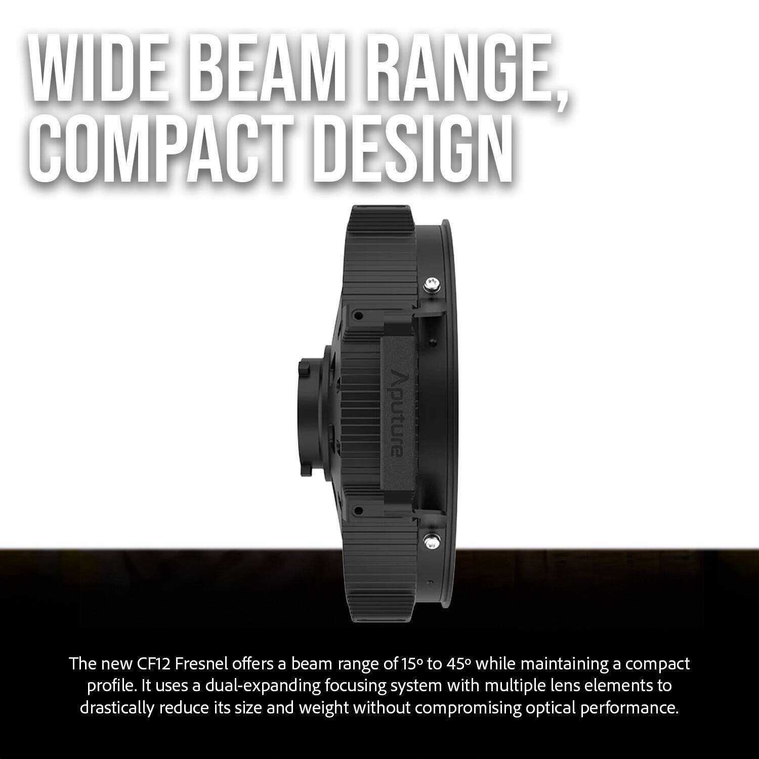 WIDE BEAM RANGE, COMPACT DESIGN

The new CF12 Fresnel offers a beam range of 15° to 45° while maintaining a compact profile. It uses a dual-expanding focusing system with multiple lens elements to drastically reduce its size and weight without compromising optical performance.