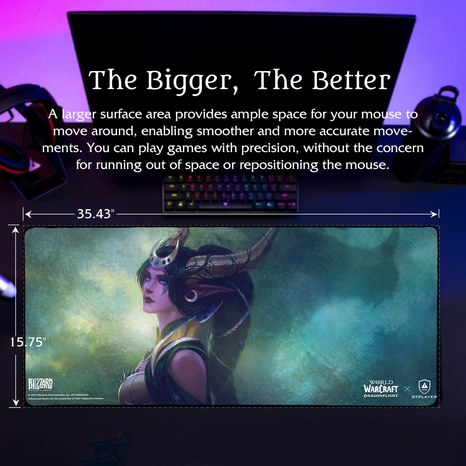 The Bigger, The Better

A larger surface area provides ample space for your mouse to move around, enabling smoother and more accurate movements. You can play games with precision, without the concern for running out of space or repositioning the mouse.

35.43" x 15.75"

BLIZZARD
© 2021 Blizzard Entertainment, Inc. All rights reserved. World of Warcraft and Blizzard Entertainment are trademarks or registered trademarks of Blizzard Entertainment, Inc. in the U.S. and/or other countries.

WORLD OF WARCRAFT
DRAGONFLIGHT
GTPAYER