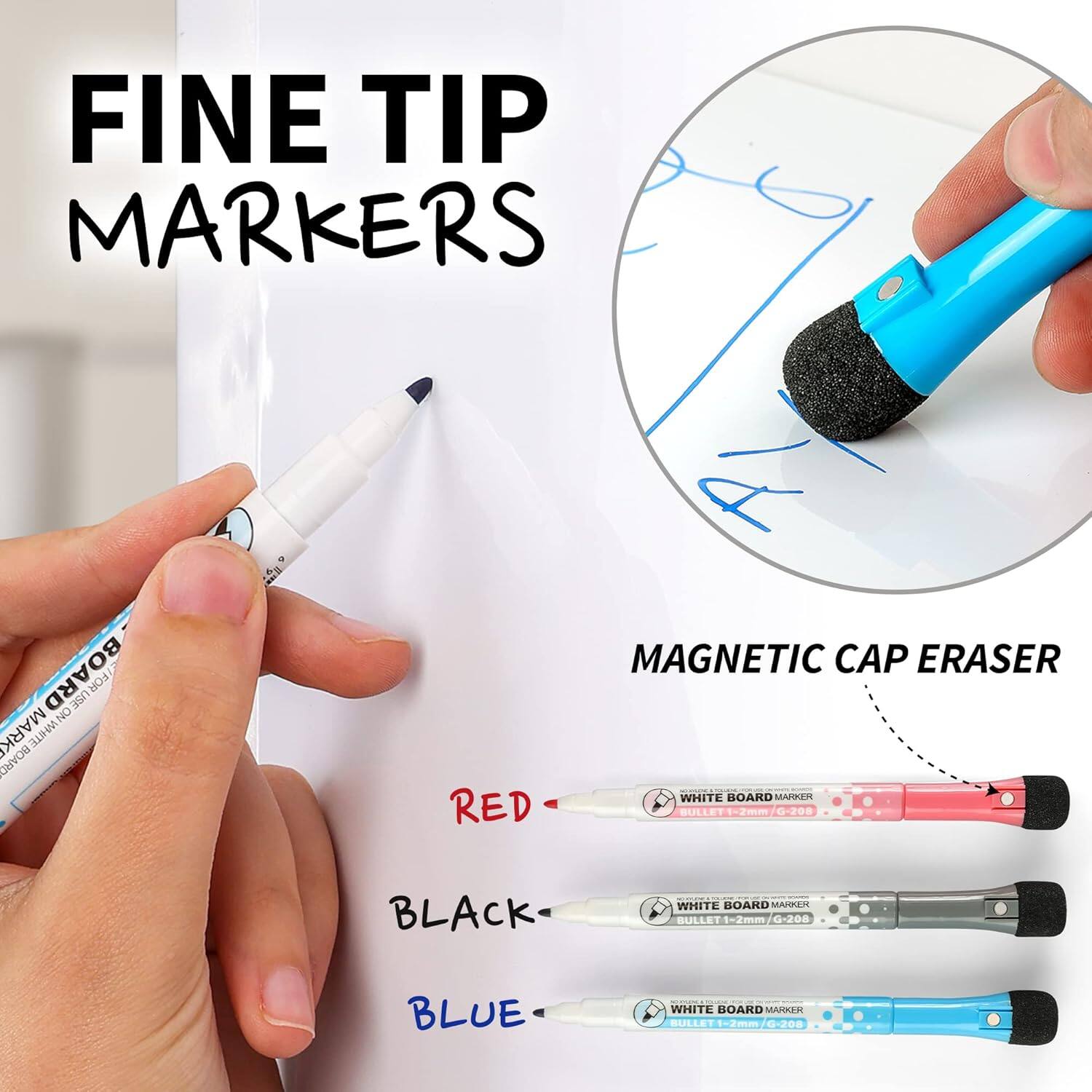 FINE TIP MARKERS  
MAGNETIC CAP ERASER  

WHITE BOARD MARKER  
BULLET 1-2mm / G-208  

RED  
BLACK  
BLUE  

WHITE BOARD MARKER  
BULLET 1-2mm / G-208