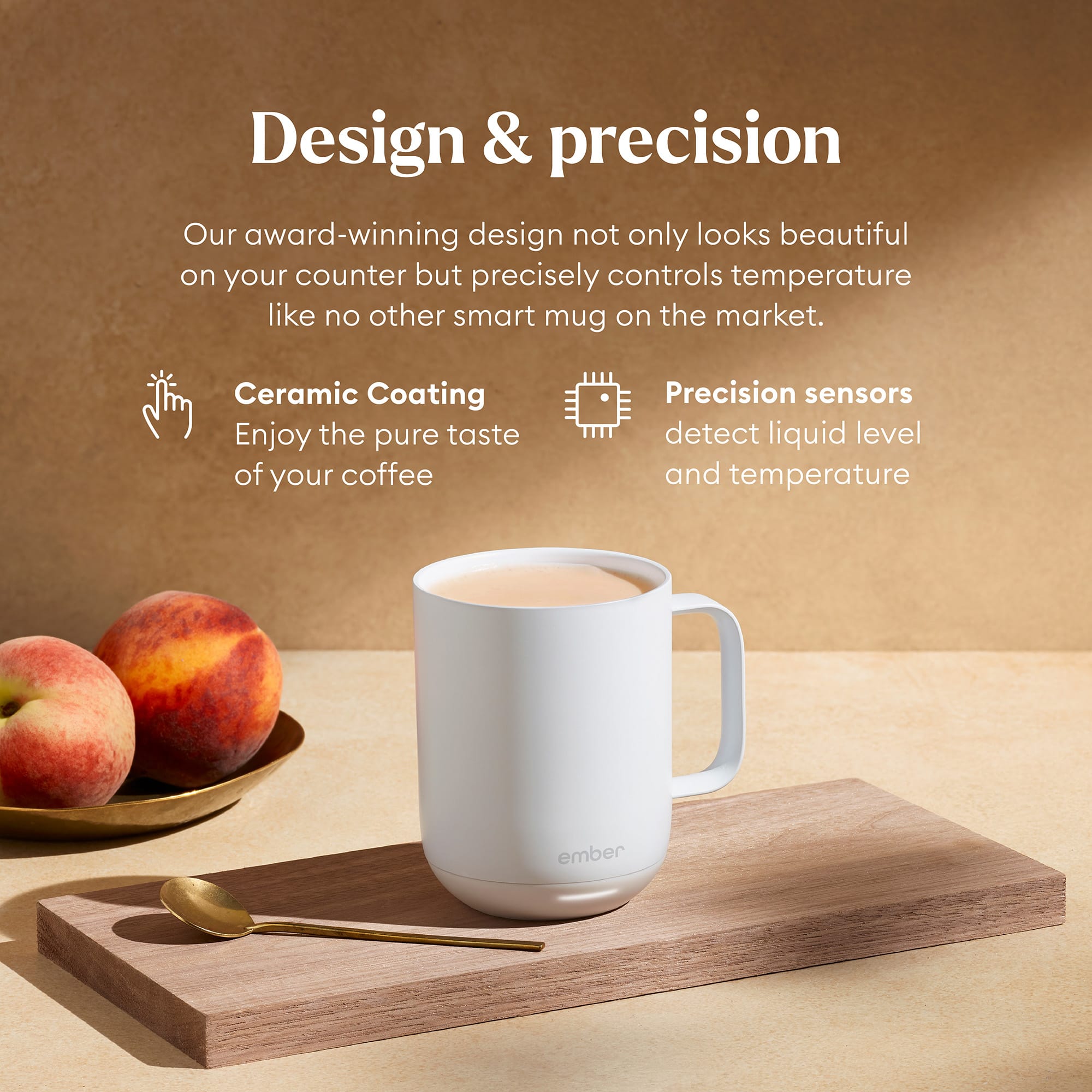 Design & Precision: Our award-winning design not only looks beautiful on your counter but precisely controls temperature like no other smart mug on the market. Ceramic Coating: Enjoy the pure taste of your coffee. Precision Sensors: Detect liquid level and temperature ember.