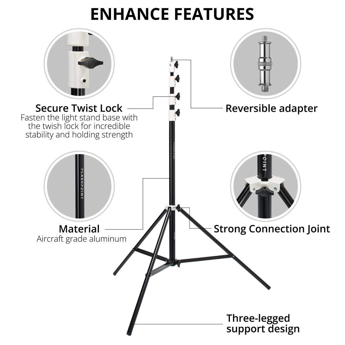 ENHANCE FEATURES

Secure Twist Lock
Fasten the light stand base with the twist lock for incredible stability and holding strength

FLASHPOINT NT

Reversible adapter

Material
Aircraft grade aluminum

Strong Connection Joint

Three-legged support design