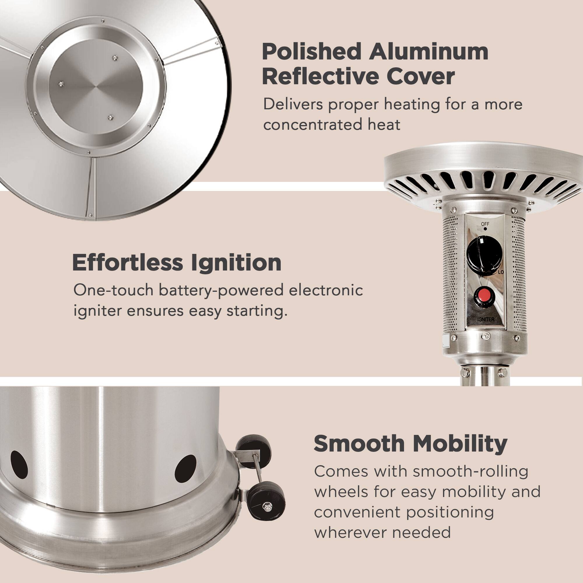 Polished Aluminum Reflective Cover Delivers proper heating for a more concentrated heat. Effortless Ignition One-touch battery-powered electronic igniter ensures easy starting. Smooth Mobility Comes with smooth-rolling wheels for easy mobility and convenient positioning wherever needed.