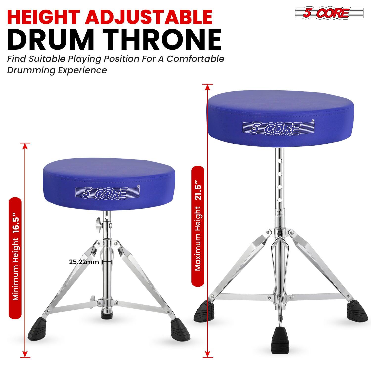 HEIGHT ADJUSTABLE DRUM THRONE  
Find Suitable Playing Position For A Comfortable Drumming Experience  

5 CORE  

Minimum Height 16.5"  
Maximum Height 21.5"  
25.22mm