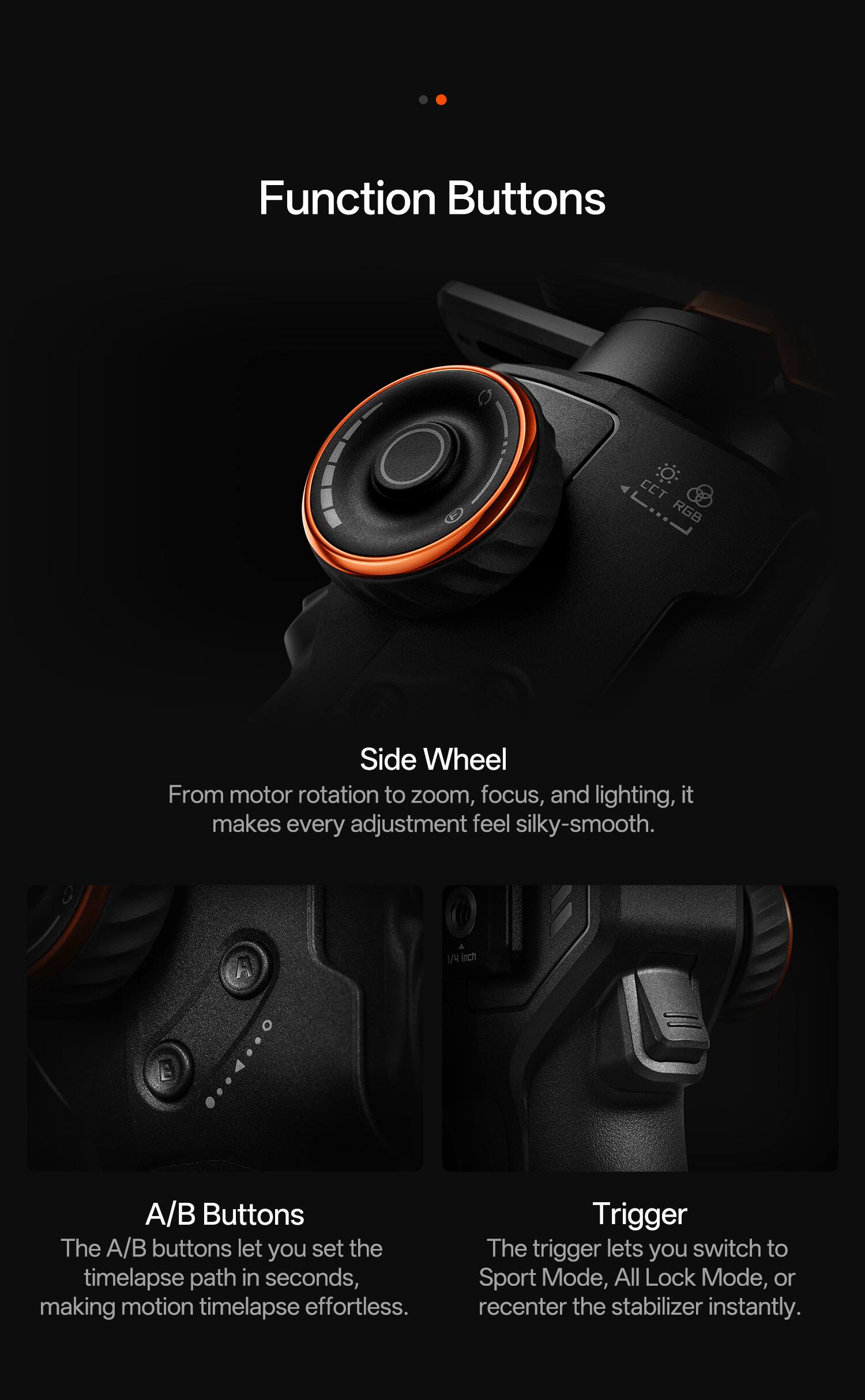 Function Buttons

Side Wheel  
From motor rotation to zoom, focus, and lighting, it makes every adjustment feel silky-smooth.

A/B Buttons  
The A/B buttons let you set the timelapse path in seconds, making motion timelapse effortless.

Trigger  
The trigger lets you switch to Sport Mode, All Lock Mode, or recenter the stabilizer instantly.