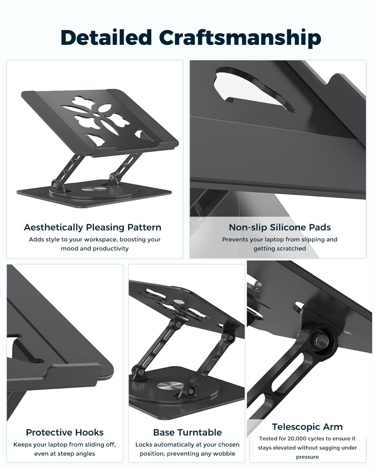 Detailed Craftsmanship

Aesthetically Pleasing Pattern  
Adds style to your workspace, boosting your mood and productivity

Non-slip Silicone Pads  
Prevents your laptop from slipping and getting scratched

Protective Hooks  
Keeps your laptop from sliding off, even at steep angles

Base Turntable  
Locks automatically at your chosen position, preventing any wobble

Telescopic Arm  
Tested for 20,000 cycles to ensure it stays elevated without sagging under pressure