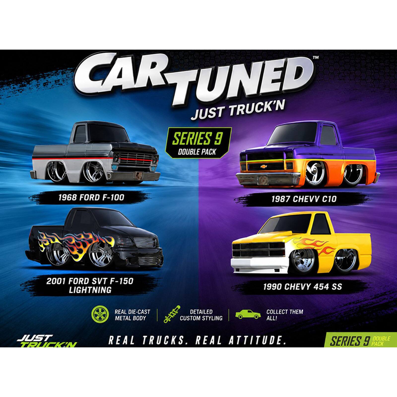 CAR TUNED  
JUST TRUCK'N  
SERIES 9 DOUBLE PACK  

1968 FORD F-100  
1987 CHEVY C10  
2001 FORD SVT F-150 LIGHTNING  
1990 CHEVY 454 SS  

REAL DIE-CAST METAL BODY  
DETAILED CUSTOM STYLING  

COLLECT THEM ALL!  
JUST TRUCK'N  
REAL TRUCKS. REAL ATTITUDE.  
SERIES 9 DOUBLE PACK