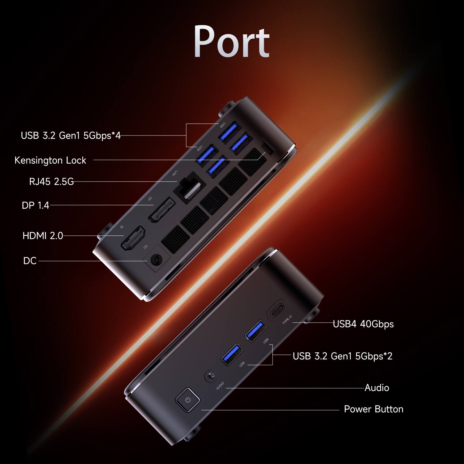 Port

- USB 3.2 Gen1 5Gbps*4
- Kensington Lock
- RJ45 2.5G
- DP 1.4
- HDMI 2.0
- DC
- USB4 40Gbps
- USB 3.2 Gen1 5Gbps*2
- Audio
- Power Button
