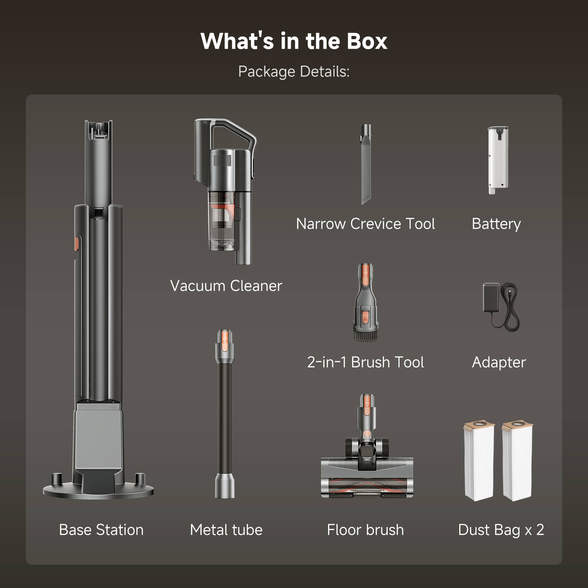 What's in the Box  
Package Details:  
- Narrow Crevice Tool  
- Battery  
- Vacuum Cleaner  
- 2-in-1 Brush Tool  
- Adapter  
- Base Station  
- Metal tube  
- Floor brush  
- Dust Bag x 2