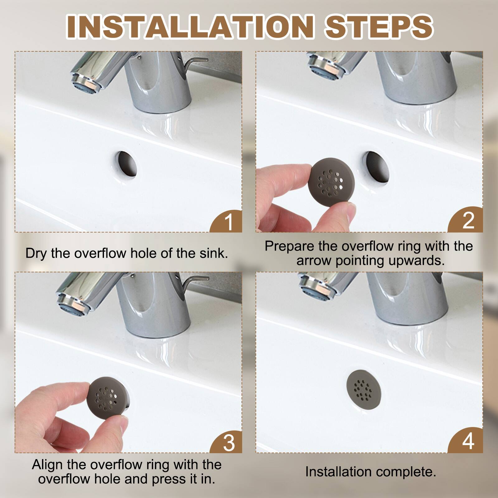 INSTALLATION STEPS

1. Dry the overflow hole of the sink.
2. Prepare the overflow ring with the arrow pointing upwards.
3. Align the overflow ring with the overflow hole and press it in.
4. Installation complete.