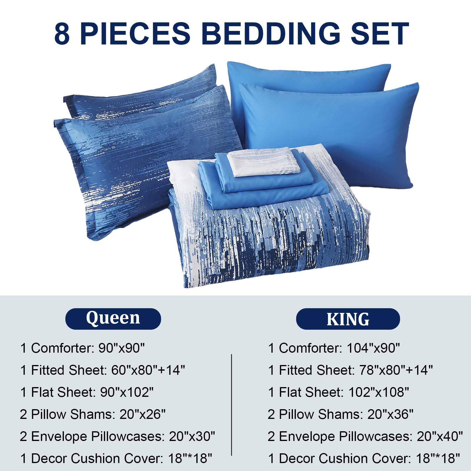 8 PIECES BEDDING SET

Queen
- 1 Comforter: 90"x90"
- 1 Fitted Sheet: 60"x80"+14"
- 1 Flat Sheet: 90"x102"
- 2 Pillow Shams: 20"x26"
- 2 Envelope Pillowcases: 20"x30"
- 1 Decor Cushion Cover: 18"x18"

King
- 1 Comforter: 104"x90"
- 1 Fitted Sheet: 78"x80"+14"
- 1 Flat Sheet: 102"x108"
- 2 Pillow Shams: 20"x36"
- 2 Envelope Pillowcases: 20"x40"
- 1 Decor Cushion Cover: 18"x18"
