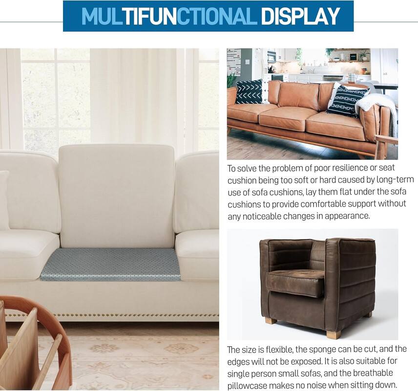 **MULTIFUNCTIONAL DISPLAY**

To solve the problem of poor resilience or seat cushion being too soft or hard caused by long-term use of sofa cushions, lay them flat under the sofa cushions to provide comfortable support without any noticeable changes in appearance.

The size is flexible, the sponge can be cut, and the edges will not be exposed. It is also suitable for single person small sofas, and the breathable pillowcase makes no noise when sitting down.